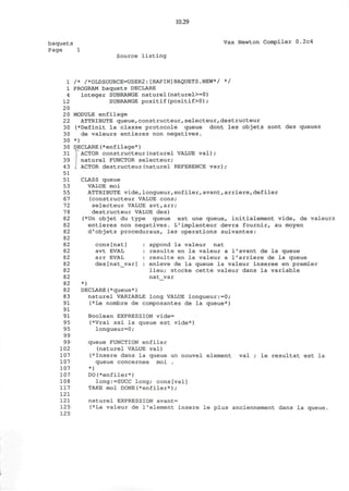 10.29
baquets
Page 1
Vax Newton Compiler 0.2c4
Source listing
1 /* /*OLDSOURCE=USER2:[RAPIN]BAQUETS.NEW*/ */
1 PROGRAM baquets DECLARE
4 integer SUBRANGE naturel(naturel>=0)
12 SUBRANGE positif(positif>0);
20
2 0 MODULE enfilage
22 ATTRIBUTE queue,constructeur,selecteur,destructeur
30 (*Definit la classe protocole queue dont les objets sont des queues
30 de valeurs entieres non negatives.
30 *)
30 DECLARE(*enfilage*)
31 J ACTOR constructeur(naturel VALUE val);
39 i naturel FUNCTOR selecteur;
43 I ACTOR destructeur(naturel REFERENCE var);
51
CLASS queue
VALUE moi
ATTRIBUTE vide,longueur,enfiler,avant,arriere,defiler
(constructeur VALUE cons;
selecteur VALUE avt,arr;
destructeur VALUE des)
(*Un objet du type queue est une queue, initialement vide, de valeurs
entieres non negatives. L'implanteur devra fournir, au moyen
d'objets proceduraux, les operations suivantes:
51
53
55
67
72
78
82
82
82
82
82
82
82
82
82
82
82
82
83
91
91
91
95
95
99
99
102
107
107
107
107
108
117
121
121
125
125
cons[nat]
avt EVAL
arr EVAL
des[nat var]
appond la valeur nat
resulte en la valeur a 1'avant de la queue
resulte en la valeur a 1'arriere de la queue
enleve de la queue la valeur inseree en premier
lieu; stocke cette valeur dans la variable
nat var
*)
DECLARE(*queue*)
naturel VARIABLE long VALUE longueur:=0 ;
(*Le nombre de composantes de la queue*)
Boolean EXPRESSION vide=
(*Vrai ssi la queue est vide*)
longueur=0;
queue FUNCTION enfiler
(naturel VALUE val)
(*Insere dans la queue un nouvel element val
queue concernee moi .
*)
DO(*enfiler*)
long:=SUCC long; cons[val]
TAKE moi DONE(*enfiler*);
naturel EXPRESSION avant=
(*La valeur de 1'element insere le plus anciennement dans la queue.
le resultat est la
 