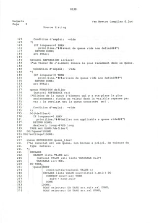10.30
baquets Vax Newton Compiler 0.2c4
Page 2
Source listing
125 Condition d'emploi: ~vide
125 *)
125 (IF longueur=0 THEN
131 print(line,"###avant de queue vide non defini###")
137 RETURN DONE;
14 0 avt EVAL);
144
144 naturel EXPRESSION arriere=
148 (*La valeur de l1
element insere le plus recemment dans la queue,
148
148 Condition d'emploi: ~vide
148 *)
14 8 (IF longueur=0 THEN
154 print(line,"###arriere de queue vide non defini###")
160 RETURN DONE;
163 arr EVAL);
167
167 queue FUNCTION defiler
170 (naturel REFERENCE var)
175 (*Elimine de la queue 1'element qui y a ete place le plus
175 anciennement; stocke sa valeur dans la variable reperee par
175 var ; le resultat est la queue concernee moi .
175
175 Condition d'emploi: ~vide
175 *)
175 DO(*defiler*)
17 6 IF longueur=0 THEN
181 print(line,"###defiler non applicable a queue vide###")
187 RETURN DONE;
190 des[var]; long:=PRED long
199 TAKE moi DONE(*defiler*)
202 DO(*queue*)DONE
204 DO(*enfilage*)DONE;
207
207 queue EXPRESSION queue_liee=
211 (*Le resultat est une queue, non bornee a priori, de valeurs du
211 type naturel .
211 *JL
211 ' DECLARE
212 OBJECT liste VALUE moi
216 (naturel VALUE val; liste VARIABLE suiv)
225 VARIABLE arr:=NIL
229 DO TAKE,
(BODY
constructeur(naturel VALUE n)
DECLARE liste VALUE nouv=liste(:n,moi:) DO
CONNECT nouv=:arr THEN
suiv:=:nouv.suiv
DONE
DONE,
2 65 BODY selecteur DO TAKE arr.suiv.val DONE,
276 BODY selecteur DO TAKE arr.val DONE,
231 queue
234
240
252
257
262
263
 