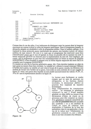 10.31
baquets
Page 3
Vax Newton Compiler 0.2c4
Source listing
)
285 BODY
286 destructeur(naturel REFERENCE nn)
292 DO
293 CONNECT arr THEN
2 96 nn:=suiv.val;
302 UNLESS suiv=moi THEN
307 suiv:=suiv.suiv
312 DEFAULT arr:=NIL DONE
317 DONE
318 | DONE)
320 DONE(*queue_liee*);
322 /* /*EJECT*/ */
Comme dans le cas des piles, il est interessant de distinguer entre les queues dont la longueur
maximum est connue a priori et celles de longueur quelconque. Dans le programme baquets, la
demarche adoptee est semblable a celle du programme pilistes. Dans le module enfilage, il est
implante la classe protocole queue representant des queues, non bornees a priori, de valeurs
entieres du type naturel. On note a ce sujet que ce programme fait intervenir aussi bien
ridentificateur queue que le mot-cle queue; la chose est possible des le moment ou seule la
forme majuscule QUEUE est reservee pour la representation du mot-cle Ceci implique, par
contre, que le programme ne peut etre mis automatiquement en forme au moyen du pragmat
NEWSOURCE; il faut d'emblee le preparer avec la forme requise majuscule des mots cles et le
compiler avec le pragmat OLDSOURCE.
Ce module est suivi de la fonction generatrice queue Me. Cette derniere implante un objet du
type queue au moyen d'une liste circulaire. La variable arr y denote le noeud contenant Tenement
a 1'arriere de la queue, la variable arr.suiv celui a I'avant de la queue; ensuite, les elements sont
chaines de I'avant vers rarriere de la queue, c'est-a-dire en sens contraire de ce que suggere la
figure 23. Ainsi, une queue dans laquelle on aura insure successivement les valeurs 19, 87, 33,
79 et 56 aura la representation donnee a la figure 26.
Le lecteur peut facilement se rendre
compte que ce sens de parcours est
obligatoire; si les liaisons 6taient
inversees, le destructeur defiler ne
pourrait etre implante* de maniere
economique.
Dans l'implantation du constructeur
enfiler , on remarque le generateur
connecte* (:n, moi :). D'une maniere
generate un objet defini au moyen d'une
declaration d'objet, de classe ou de
processus peut etre construit au moyen
d'un generateur connecte caracterise par
une liste de parametres effectifs encadree
des symboles (: et :); les attributs de
l'objet en cours de creation sont
disponibles a Tinterieur de la liste des
parametres; dans le cas particulier, c'est le
cas de la valeur moi: l'elaboration du
generateur connecte (:n, moi :) aboutit
_. ^^ done a une hste circulaire d'un element.
Figure 26
 