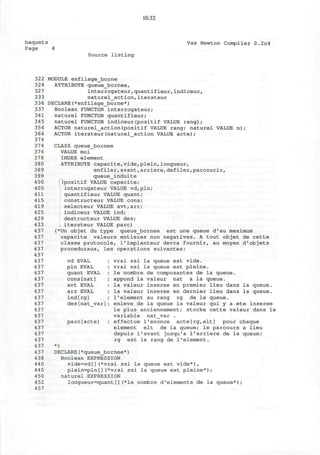 10.32
baquets
Page 4
Vax Newton Compiler 0.2c4
Source listing
322 MODULE enfilagejborne
324 ATTRIBUTE queue_bornee,
327 interrogateur,quantifieur,indiceurr
333 naturel_action,iterateur
336 DECLARE(*enfilage_borne*)
337 Boolean FUNCTOR interrogateur;
naturel FUNCTOR quantifieur;
naturel FUNCTOR indiceur(positif VALUE rang);
ACTOR naturel_action(positif VALUE rang; naturel VALUE n ) ;
ACTOR iterateur(naturel action VALUE acte);
341
345
354
366
374
374
376
378
380
389
399
400
405
411
415
419
425
429
433
437
437
437
437
437
437
437
437
437
437
437
437
437
437
437
437
437
437
437
437
437
438
440
445
450
452
457
CLASS queue_bornee
VALUE moi
INDEX element
ATTRIBUTE capacite,vide,plein,longueur,
enfiler,avant,arriere,defiler,parcourir,
queue_induite
i(positif VALUE capacite;
interrogateur VALUE vd,pln;
quantifieur VALUE quant;
constructeur VALUE cons;
selecteur VALUE avt,arr;
indiceur VALUE ind;
destructeur VALUE des;
iterateur VALUE pare)
(*Un objet du type queue_bornee est une queue d'au maximum
capacite valeurs entieres non negatives. A tout objet de cette
classe protocole, l'implanteur devra fournir, au moyen d'objets
proceduraux, les operations suivantes:
vrai ssi la queue est vide,
vrai ssi la queue est pleine.
le nombre de composantes de la queue,
appond la valeur nat a la queue,
la valeur inseree en premier lieu dans la queue.
la valeur inseree en dernier lieu dans la queue.
1'element au rang rg de la queue,
enleve de la queue la valeur qui y a ete inseree
le plus anciennement; stocke cette valeur dans la
variable nat_var .
effectue l'enonce acte[rg,elt] pour chaque
element elt de la queue; le parcours a lieu
depuis 1'avant jusqu'a 1'arriere de la queue:
rg est le rang de 1'element.
*)
DECLARE(*queue_bornee*)
Boolean EXPRESSION
vide=vd[](*vrai ssi la queue est vide*),
plein=pln[](*vrai ssi la queue est pleine*);
naturel EXPRESSION
longueur=quant[](*le nombre d'elements de la queue*);
vd EVAL
pin EVAL
quant EVAL
cons[nat]
avt EVAL
arr EVAL
ind[rg]
des[nat var]
pare[acte]
 