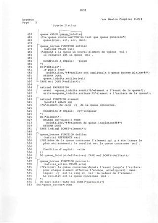 10.33
baquets
Page 5
Vax Newton Compiler 0.2c4
Source listing
457
461
461
472
472
475
480
480
480
480
480
480
481
485
491
494
500
504
504
506
512
518
518
521
526
526
526
526
526
527
533
539
541
548
548
551
556
556
556
556
556
556
567
567
570
575
575
575
575
575
575
583
queue VALUE queue_induite=j=
(*La queue concernee~vu"e~en tant que queue generale*)
queue(cons, avt, arr, des) ;
queue_bornee FUNCTION enfiler
(naturel VALUE val)
(*Appond a la queue un nouvel element de valeur val ;
le resultat est la queue moi .
Condition d'emploi: ~plein
*)
DO(*enfiler*)
IF pln[] THEN
print(line,"###Enfiler non applicable a queue bornee pleine###")
RETURN DONE;
queue_induite.enfiler(val)
—TAKE moi DONE(*enfiler*);
j naturel EXPRESSION
avant =queue_induite.avant(*L'element a l'avant de la queue*),
arriere=queue_induite.arriere(*L'element a I'arriere de la queue*);
"~ naturel FUNCTION element
(positif VALUE rg)
(*L'element de rang rg de la queue concernee.
Condition d'emploi: rg<=longueur
*)
DO(*element*)
UNLESS rg<=quant[] THEN
print(line,"###Element de queue inexistant###")
RETURN DONE
I TAKE indtrg] DONE(*element*);
queue_bornee FUNCTION defiler
(naturel REFERENCE var)
(*Elimine de la queue concernee 1'element qui y a ete insere le
plus anciennement; le resultat est la queue concernee moi .
Condition d'emploi: -vide
*)
DO queue_induite.defiler(var) TAKE moi DONE(*defiler*);
"queue_bornee FUNCTION parcourir
(naturel_action VALUE acte)
(*Parcourt la queue concernee depuis l'avant jusqu'a I'arriere;
pour chaque element effectue l'enonce acte[rg,val] dans
lequel rg est le rang et val la valeur de 1'element.
Le resultat est la queue concernee moi .
 *)
DO pare[acte] TAKE moi DONE(*parcourir*)
DO(*queue_bornee*)DONE
 