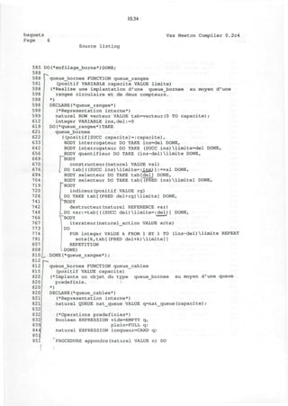 10.34
baquets
Page 6
Vax Newton Compiler 0.2c4
Source listing
585 DO(*enfilage_borne*)DONE;
588
588
591
598
598
598
598
599
599
612
619
621
622
633
642
656
669
670
676
694
704
719
720
726
741
742
748
766
767
773
774
791
807
808
810 _ DONE(*queue_rangee*)
812 p^
812 queue_bornee FUNCTION queue
815/ (positif VALUE capacite)
820 (*Implante un objet du type
820 predefinie. I
820 *)
au moyen d'une
queue_bornee FUNCTION queue_rangee
(positif VARIABLE capacite VALUE limite)
(•Realise une implantation d'une queue_bornee
rangee circulaire et de deux compteurs.
*)
DECLARE(*queue_rangee*)
(•Representation interne*)
naturel ROW vecteur VALUE tab=vecteur(0 TO capacite);
integer VARIABLE ins,del:=0
DO(*queue_rangee*)TAKE
queue_bornee
( (positif[SUCC capacite] = :capacite),
BODY interrogateur DO TAKE ins=del DONE,
BODY interrogateur DO TAKE (SUCC ins)limite=del DONE,
BODY quantifieur DO TAKE (ins-del)limite DONE,
[""BODY
constructeur(naturel VALUE val)
I DO tab[((SUCC ins)limite=;insJ 1:=val DONE,
BODY selecteur DO TAKE tab[del] DONE,
BODY selecteur DO TAKE tab[(PRED ins)limite] DONE,
BODY
indiceur(positif VALUE rg)
DO TAKE tab[(PRED del+rg)limite] DONE,
PBODY
destructeur(naturel REFERENCE var)
LDO var:=tab[((SUCC del)limite=:del)] DONE,
"'BODY
iterateur(naturel_action VALUE acte)
DO
FOR integer VALUE k FROM 1 BY 1 TO (ins-del)limite REPEAT
acte[k,tab[(PRED del+k)limite]]
REPETITION
DONE)
cablee
queue_bornee au moyen d'une queue
820
821
821
832
832
832
839
844
85
85
DECLARE(*queue_cablee*)
(•Representation interne*)
naturel QUEUE nat_queue VALUE q=nat_queue(capacite)
(•Operations predefinies*)
Boolean EXPRESSION vide=EMPTY q,
plein=FULL q;
naturel EXPRESSION longueur=CARD q;
PROCEDURE appondre(naturel VALUE n) DO
I
 