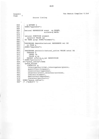 10.35
baquets
Page 7
Vax Newton Compiler 0.2c4
Source listing
859
862
864
864
871
876
876
879
884
892
892
900
903
905
905
913
915
917
919
927
928
930
931
935
945
950
955
965
970
975
980
982
q APPEND n
DONE(*appondre*) ;
phaturel EXPRESSION avant =q FRONT,
arriere=q BACK;
] naturel FUNCTION element
(positif VALUE rg)
DO TAKE q[rg] DONE(*element*) ;
1
PROCEDURE depondre(naturel REFERENCE nn) DO
nn FROM q
i DONE(*depondre*) ;
{PROCEDURE parcourir(naturel_action VALUE acte) DO
THROUGH q
INDEX rg
VALUE q_rg
REPEAT acte[rg,q_rg] REPETITION
J*- DONE (*parcourir*)
DO(*queue_cablee*)TAKE
queue_bornee
(CAPACITY q,
interrogateur(vide),interrogateur(plein),
quantifieur(longueur),
constructeur(appondre),
selecteur(avant),selecteur(arriere),
indiceur(element),
destructeur(depondre),
iterateur(parcourir))
DONE(*queue_cablee*);
/* /*EJECT*/ */
 