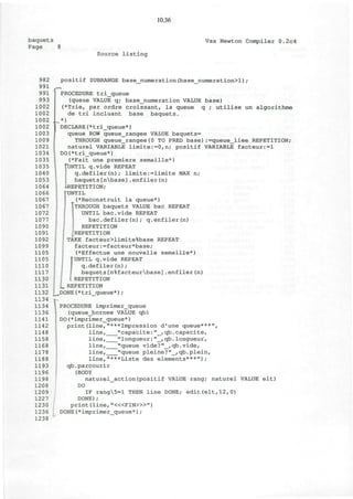 10.36
baquets
Page 8
Vax Newton Compiler 0.2c4
Source listing
982
991
991
993
1002
1002
1002
1002
1003
1009
1021
1034
1035
1035
1040
1053
1064
1066
1067
1067
1072
1077
1090
1091
1092
1099
1105
1105
1110
1117
1130
1131
1132
1134
1134
1136
1141
1142
1148
1158
1168
1178
1188
1193
1196
1198
1208
1209
1227
1230
1236
1238
positif SUBRANGE base numeration(base numeration>l)/
f*7PROCEDURE tri_queue
(queue VALUE q; base_numeration VALUE base)
(*Trie, par ordre croissant, la queue q ; utilise un algorithme
de tri incluant base baquets.
*)
DECLARE(*tri_queue*)
queue ROW queue_rangee VALUE baquets=
THROUGH queue_rangee(0 TO PRED base):=queue_liee REPETITION;
naturel VARIABLE limite:=0,n; positif VARIABLE facteur:=l
DO(*tri_queue*)
(*Fait une premiere semaille*)
°UNTIL q.vide REPEAT
q.defiler(n); limite:=limite MAX n;
baquets[nbase].enfiler(n)
J-REPETITION;
fUNTIL
(*Reconstruit la queue*)
!
THROUGH baquets VALUE bac REPEAT
UNTIL bac.vide REPEAT
bac.defiler(n); q.enfiler(n)
REPETITION
REPETITION
TAKE facteur>limite%base REPEAT
facteur:=facteur*base;
(*Effectue une nouvelle semaille*)
I UNTIL q.vide REPEAT
I q.defiler(n);
I baquets[n%facteurbase].enfiler(n)
REPETITION
'<m REPETITION
.DONE(*tri_queue*);
PROCEDURE imprimer_queue
(queue_bornee VALUE qb)
DO(*imprimer_queue*)
print(line,"***Impression d'une queue***",
line, "capacite:"_,qb.capacite,
line, "longueur:"_,qb.longueur,
line, "queue vide?"_,qb.vide,
line, "queue pleine?"_,qb.plein,
line,"***Liste des elements***");
qb.parcourir
(BODY
naturel_action(positif VALUE rang; naturel VALUE elt)
DO
IF rang5=l THEN line DONE; edit(elt,12,0)
DONE);
print (line, "<«FIN>»")
DONE(*imprimer_queue*);
 