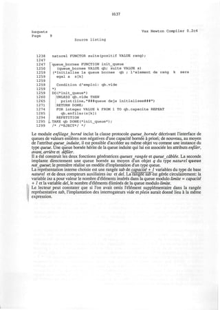 10.37
baquets Vax Newton Compiler 0.2c4
Page 9
Source listing
1238 naturel FUNCTOR suite(positif VALUE rang);
1247
1247 :
queue_bornee FUNCTION init_queue
1250 (queue_bornee VALUE qb; suite VALUE s)
1259 (*Initialise la queue bornee qb / I'element de rang k sera
1259 egal a s[k]
1259
1259 Condition d'emploi: qb.vide
1259 *)
1259 DO(*init_queue*)
1260 UNLESS qb.vide THEN
1265 print(line,"###queue deja initialisee###")
1271 RETURN DONE;
1274 FOR integer VALUE k FROM 1 TO qb.capacite REPEAT
1285 qb.enfiler(s[k])
1294 REPETITION
1295 INTAKE qb DONE(*init_queue*);
1299 /* /*EJECT*/ */
Le module enfilage borne inclut la classe protocole queueborn&e decrivant l'interface de
queues de valeurs entieres non negatives d'une capacity bornee a priori; de nouveau, au moyen
de rattribut queue induite, il est possible d'acceder au meme objet vu comme une instance du
type queue. Une queue bornee herite de la queue induite qui lui est associee les attributs enfiler,
avant, arriire et defiler.
II a ete construit les deux fonctions generatrices queuesrangie et queue cable"e. La seconde
implante directement une queue bornee au moyen d'un objet q du type naturel queue
natqueue; le premiere realise un modele d'implantation d'un type queue.
La representation interne choisie est une rangee tab de capacite + 1 variables du type de base
naturel et de deux compteurs auxiliaires ins et del. La rangee tab est geree circulairement: la
variable ins a pour valeur le nombre d'elements inseres dans la queue modulo limite = capacite
+ 1 et la variable del, le nombre d'elements elimines de la queue modulo limite.
Le lecteur peut constater que si Ton avait omis I'element supplementaire dans la rangee
representative tab, l'implantation des interrogateurs vide et plein aurait donne lieu a la meme
expression.
 
