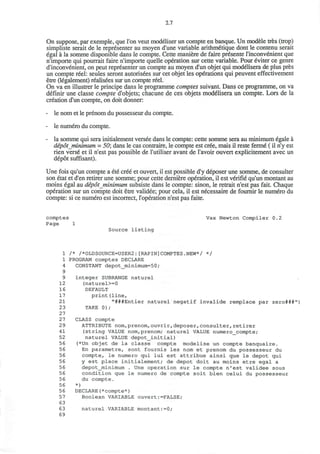 2.7
On suppose, par exemple, que Ton veut modeliser un compte en banque. Un modele tres (trop)
simpliste serait de le representer au moyen d'une variable arithm&ique dont le contenu serait
egal a la somme disponible dans le compte. Cette maniere de faire presente l'inconvenient que
n'importe qui pourrait faire n'importe quelle operation sur cette variable. Pour eviter ce genre
d'inconvenient, on peut representer un compte au moyen d'un objet qui modelisera de plus pres
un compte reel: seules seront autorisees sur cet objet les operations qui peuvent effectivement
etre (legalement) realisees sur un compte reel.
On va en illustrer le principe dans le programme comptes suivant. Dans ce programme, on va
definir une classe compte d'objets; chacune de ces objets modelisera un compte. Lors de la
creation d'un compte, on doit donner:
- le nom et le prenom du possesseur du compte.
- le numero du compte.
- la somme qui sera initialement versee dans le compte: cette somme sera au minimum egale a
depotminimum = 50; dans le cas contraire, le compte est cree, mais il reste ferme (il n'y est
rien verse et il n'est pas possible de l'utiliser avant de l'avoir ouvert explicitement avec un
depot suffisant).
Une fois qu'un compte a ete cree et ouvert, il est possible d'y deposer une somme, de consulter
son etat et d'en retirer une somme; pour cette derniere operation, il est verifie qu'un montant au
moins egal au depotminimum subsiste dans le compte: sinon, le retrait n'est pas fait. Chaque
operation sur un compte doit etre validee; pour cela, il est necessaire de fournir le numero du
compte: si ce numero est incorrect, l'operation n'est pas faite.
comptes Vax Newton Compiler 0.2
Page 1
Source listing
1 /* /*OLDSOURCE=USER2:[RAPIN]COMPTES.NEW*/ */
1 PROGRAM comptes DECLARE
4 CONSTANT depot_minimum=50;
9
9 integer SUBRANGE naturel
12 (naturel>=0
16 DEFAULT
17 print(line,
21 "###Entier naturel negatif invalide remplace par zero###")
2 3 TAKE 0);
27
27 CLASS compte
2 9 ATTRIBUTE nom, prenom,ouvrir, deposer,consulter,retirer
41 (string VALUE nom,prenom; naturel VALUE numero_compte;
52 naturel VALUE depot_initial)
56 (*Un objet de la classe compte modelise un compte banquaire.
56 En parametre, sont fournis les nom et prenom du possesseur du
56 compte, le numero qui lui est attribue ainsi que le depot qui
56 y est place initialement; de depot doit au moins etre egal a
56 depot_minimum . Une operation sur le compte n'est validee sous
56 condition que le numero de compte soit bien celui du possesseur
56 du compte.
56 *)
56 DECLARE(*compte*)
57 Boolean VARIABLE ouvert:=FALSE;
63
63 naturel VARIABLE montant:=0;
69
 