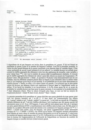10.38
baquets
Page 10
Vax Newton Compiler 0.2c4
Source listing
1299
1301
1304
1310
1324
1327
1333
1334
1340
1353
1354
1359
1364
1371
1380
1385
1392
1397
1404
1413
1417
queue bornee VALUE
rqb_l=init_queue
(queue_rangee(200),
BODY suite DO TAKE FLOOR(integer MAX*random)
qb_2=init_queue
(queue_cablee(250),
BODY
suite(positif VALUE n)
DO TAKE (n+123)**365537 DONE)
DO(*baquets*)
print("*****Premiere queue*****");
imprimer_queue(qb_l);
print(page,"*****Queue triee*****");
tri_queue(qb_l.queue_induite,10)/
imprimer_queue(qb_l);
print(page,"*****Deuxieme queue*****");
imprimer_queue (qb_2) ;
print(page,"*****Queue triee*****");
tri_queue(qb_2.queue_induite,100);
imprimer_queue (qb_2)
DONE(*baquets*)
**** No messages were issued ****
DONE)
L'algorithme de tri par baquets est inclus dans la procedure triqueue. II lui est fourni en
parametre la queue i trier et le nombre de baquets a utiliser. Lors de la premiere semaille, la
valeur du plus grand element de la queue concernee q est obtenue dans la variable limite. Cette
valeur permettra de savoir a quel moment le tri est achevd. La variablefacteur est utilisee pour
extraire le chiffre approprie" des elements a trier lors des operations de semaille: cette variable a
pour valeur base ** k oxk est le nombre de passes deja (completement) realisdes. II s'ensuit
que le chiffre approprie d'un element de valeur n peut etre obtenu au moyen de l'expression n %
facteurbase. Des quefacteur > limite, le quotient n %facteur sera necessairement nul; les cas
echeant, tous les elements seraient places dans le baquet 0 puis rdinseres dans le meme ordre
dans q: ceci implique qu'en fait le tri est termine. II est preferable de ne pas tester directement la
relationfacteur > limite; en effet, si la valeur limite est grande, il se pourrait que la plus petite
valeur de facteur qui depasse limite soit superieure a integer max et l'algorithme serait en
defaut. II est facile de remddier a cet inconvenient. A la fin d'une passe de tri, et avant du
multiplier la variablefacteur par base pour la passe suivante, il est examine" si le produitfacteur
* base depassera limite. Pour la raison evoquee plus haut, ce test est fait au moyen de
l'expressionfacteur > limite % base et non facteur * base > limite.
Le premier parametre de la procedure triqueue doit etre une queue generale du type queue; pour
trier les queues bornees qbl et qb_2, il faut done lui communiquer les objets
qbl. queue induite et qb_2. queueJnduite. La queue qbl a ete triee au moyen de 10 baquets;
certains elements de qbl ont dix chiffres decimaux: ceci implique que dix passes auront et6
necessaires pour ce tri. Avec 100 baquets, il aura suffi de trois passes pour trier qb_2 puisque
son plus grand element 65505 a manifestement trois chiffres dans la base cent. En fait, pour ce
dernier tri, la meme efficacite aurait etd atteinte avec seulement 41 baquets puisque 41 ** 3 -
68921 > 65505 (par contre, avec 40 baquets, une passe supplementaire serait necessaire
puisque 40 ** 3 - 64000 < 65505). On verifie qu'au moins 256 baquets seraient necessaires
pour reduire de trois a deux le nombre de passes necessaires au tri de la queue qb_2; ainsi avec
un nombre de baquets quelconque entre 41 et 255, l'efficacite de ce tri sera la meme: ceci illustre
bien la lenteur de l'augmentation de l'efficacite de l'algorithme en fonction du nombre de
baquets lorsque ce nombre devient (relativement) grand.
 