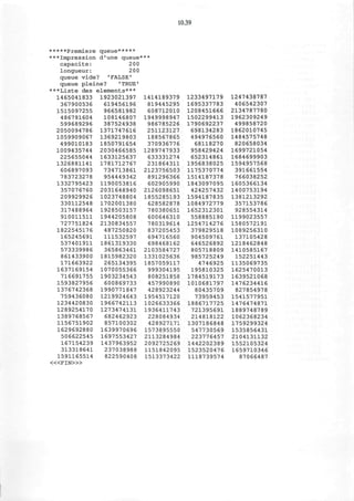 10.39
*****Premiere queue*****
***Impression d'une queue*
capacite: 200
longueur: 200
queue vide? 'FALSE'
queue pleine? 'TRUE'
***Liste des elements***
1465041833 1923021397
367900536
1515097255
486781604
599689296
2050094786
1059909067
499010183
1009435744
225655044
1326881141
606897093
783723278
1332795423
357076760
209929926
330112548
317488964
910011511
727751824
1822545176
165245691
537401911
573339986
861433900
171663922
1637169154
716691755
1593827956
1376742368
759436080
1234420830
1289254170
1389768567
1156751902
1629692880
506622545
167154239
313318641
1591165514
< « F I N > »
619456196
966581982
108146807
387524938
1371747616
1369219803
1850791654
2030466585
1633125637
1781712767
734713861
954449342
1190053816
2031648940
1023748804
1702001380
1928503157
1944205808
2130834557
487250820
111532597
1861319330
365863461
1815982320
265134395
1070055366
1903234543
600869733
1990771847
1219924643
1966742113
1273474131
682462923
857100302
1639970696
1697553427
1437963952
237038988
822590408
1414189379
819445295
608712010
1949998947
986785226
251123127
188567865
370936776
1289747933
633331274
231864311
2123756503
891296366
602905990
2126098651
1855285193
628582878
780380651
600646310
780319614
837205453
694716560
698468162
2103584727
1331025636
1857059117
999304195
808251858
457990890
428923244
1954517120
1026633366
1936411743
228084934
428927171
1573895550
2113284984
2092725269
1151842095
1513373422
1233497179
1695337783
1208451666
1502299413
1790692237
698134283
494976560
68118270
958429424
652314861
1956838025
1175370774
1514187378
1843097095
424257432
1594187835
1084972779
1652312301
558885190
1254714276
379829518
904509761
646526892
805718809
985725249
4746925
195810325
1784519173
1010681797
80435709
73959453
1886717725
721395691
214818122
1307186848
547730569
223776457
1442202389
1523520476
1118739574
1247438787
406542307
2134787780
1962309249
499858720
1862010745
1484575748
820658034
1699721054
1684699903
1594957568
391661554
766038252
1605366134
1400753194
1381213292
357153786
928554314
1199023557
1580572191
1089256310
137105428
1218462848
1410585167
152251443
1135069735
1625470013
1639521068
1476234416
827854978
1541577951
1476474871
1889748789
1062368234
1759299324
1535856431
2104131132
1552105324
1659710346
87066487
 
