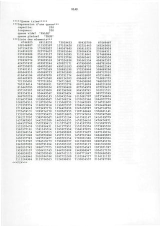 10.40
*****Queue triee*****
***Impression d'une queue
capacite: 200
longueur: 200
queue vide? 'FALSE'
queue pleine? 'TRUE'
***Liste des elements***
4746925 68118270
108146807 111532597
167154239
214818122
237038988
330112548
370936776
424257432
487250820
537401911
600646310
619456196
682462923
721395691
780319614
819445295
857100302
928554314
986785226
1026633366
1089256310
1175370774
1219924643
1273474131
1331025636
1381213292
1437963952
1484575748
1523520476
1580572191
1605366134
1639521068
1695337783
1781712767
1843097095
1862010745
1928503157
1956838025
2031648940
2113284984
« < F I N > »
171663922
223776457
251123127
357076760
379829518
428923244
494976560
547730569
600869733
628582878
694716560
727751824
780380651
820658034
861433900
954449342
999304195
1059909067
1118739574
1190053816
1233497179
1289254170
1332795423
1389768567
1442202389
1502299413
1535856431
1591165514
1625470013
1639970696
1697553427
1784519173
1850791654
1886717725
1936411743
1962309249
2050094786
2123756503
73959453
137105428
188567865
225655044
265134395
357153786
387524938
428927171
499010183
558885190
602905990
633331274
698134283
734713861
783723278
822590408
891296366
958429424
1009435744
1062368234
1135069735
1199023557
1234420830
1289747933
1369219803
1400753194
1465041833
1513373422
1541577951
1593827956
1629692880
1652312301
1699721054
1790692237
1855285193
1889748789
1944205808
1966742113
2092725269
2126098651
80435709
152251443
195810325
228084934
313318641
365863461
391661554
457990890
499858720
573339986
606897093
646526892
698468162
759436080
805718809
827854978
904509761
966581982
1010681797
1070055366
1151842095
1208451666
1247438787
1307186848
1371747616
1410585167
1476234416
1514187378
1552105324
1594187835
1633125637
1659710346
1702001380
1815982320
1857059117
1903234543
1949998947
1990771847
2103584727
2130834557
87066487
165245691
209929926
231864311
317488964
367900536
406542307
486781604
506622545
599689296
608712010
652314861
716691755
766038252
808251858
837205453
910011511
985725249
1023748804
1084972779
1156751902
1218462848
1254714276
1326881141
1376742368
1414189379
1476474871
1515097255
1573895550
1594957568
1637169154
1684699903
1759299324
1822545176
1861319330
1923021397
1954517120
2030466585
2104131132
2134787780
 
