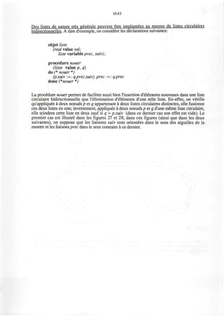 10.43
Pes listes de nature tres generale peuvent etre implantees au moven de listes circulaires
bidirectionnelles. A titre d'exemple, on considere les declarations suivantes:
objet liste
(real value val;
liste variable prec, suiv);
procedure nouer
(liste value p, a)
do (* nouer *)
(p.suiv :=: q.prec.suiv) .prec :=: q.prec
done (*nouer *)
La procedure nouer permet de faciliter aussi bien l'insertion d'el^ments nouveaux dans une liste
circulaire bidirectionnelle que l'elimination d'elements d'une telle liste. En-effet, on verifie
qu'appliquee a deux noeuds p et q appartenant a deux listes circulaires distinctes, elle fusionne
ces deux listes en une; inversement, appliquee a deux noeuds p et q d'une meme liste circulaire,
elle scindera cette liste en deux sauf si q = p.suiv (dans ce dernier cas son effet est vide). Le
premier cas est illustre" dans les figures 27 et 28; dans ces figures (ainsi que dans les deux
suivantes), on suppose que les liaisons suiv sont orient€es dans le sens des aiguilles de la
montre et les liaisons prec dans le sens contraire a ce dernier.
 