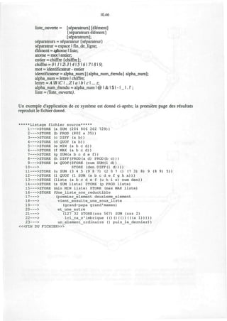 10.46
liste_ouverte = [separateurs] [element]
{separateurs element}
[separateurs];
separateurs = separateur {separateur}
separateur = espace I fin_de_ligne;
element = ajttome I liste;
atome = mot I entier,
entier = chifrre{cWrrre};
chffre = 0l23456789;
mot = identificateur - entier
identificateur = alpha_num [{alpha_num_etendu} alpha_num];
alpha_num = lettre I chiffre;
lettre =A BC ..Z abc... z;
alpha_num_etendu = alpha_num l@l&l$l-l_l.l';
liste = (liste^uvertej.
Un exemple d'application de ce systeme est donne ci-apres; la premiere page des r^sultats
reproduit le fichier donne.
*****Listage fichier source*****
1 >STORE (a SUM (204 806 202 729))
2 >STORE (b PROD (802 a 35))
3 >STORE (c DIFF (a b))
4 >STORE (d QUOT (a b))
5 >STORE (e MIN ( a b e d ) )
6 >STORE (f MAX ( a b e d ) )
7 >STORE (g SUM(a b c d e f))
8 >STORE (h DIFF(PROD(a d) PROD(b c)))
9 >STORE (x QUOT(STORE (num SUM(1 d) )
10 > STORE (den DIFF(1 d) ) ) )
11 >STORE (u SUM (3 4 5 (9 8 7) (2 0 7 () (7 3) 8) 9 (8 9) 5))
12 >STORE (i QUOT (1 SUM ( a b e d e f g h x ) ) )
13 >STORE (liste (a b c d e f (u h i x) num den))
14 >STORE (s SUM liste) STORE (p PROD liste)
15 >STORE (min MIN liste) STORE (max MAX liste)
16 >STORE (Une_liste_non_reductible
17 > (premier_element deuxieme_element
18 > vient_ensuite_une_sous_liste
19 > (grand-papa grand'maman)
20 > et_une_autre
21 > (127 32 STORE(zzz 567) SUM (zzz 2)
22 > ici_ca_s' imbrique ( 0 0 ( 0 ) ( ( (a 1) ) )) )
23 > un_element_ordinaire () puis__le_dernier) )
<«FIN DU FICHIER>»
 