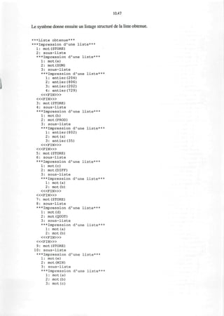 10.47
Le systeme donne ensuite un listage structure de la liste obtenue.
***Liste obtenue***
***Impression d'une liste***
1: mot(STORE)
2: sous-liste
***Impression d'une liste***
1: mot(a)
2: mot(SUM)
3: sous-liste
***Impression d'une liste***
1: entier(204)
2: entier(806)
3: entier(202)
4: entier(729)
< « F I N > »
< « F I N > »
3: mot(STORE)
4: sous-liste
***Impression d'une liste***
1: mot(b)
2: mot(PROD)
3: sous-liste
***Impression d'une liste***
1: entier(802)
2: mot(a)
3: entier(35)
« < F I N > »
< « F I N > »
5: mot(STORE)
6: sous-liste
***Impression d'une liste***
1: mot(c)
2: mot(DIFF)
3: sous-liste
***Impression d'une liste***
1: mot(a)
2: mot(b)
< « F I N > »
< « F I N » >
7: mot(STORE)
8: sous-liste
***Impression d'une liste***
1: mot(d)
2: mot(QUOT)
3: sous-liste
***Impression d'une liste***
1: mot (a)
2: mot(b)
< « F I N > »
< « F I N > »
9: mot(STORE)
10: sous-liste
***Impression d'une liste***
1: mot (e)
2: mot (MIN)
3: sous-liste
***Impression d'une liste***
1: mot(a)
2: mot(b)
3: mot(c)
 
