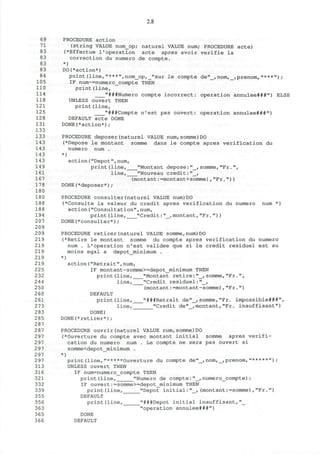 2.8
69 PROCEDURE action
7 1
(string VALUE nom_op; naturel VALUE num; PROCEDURE acte)
83 (*Effectue 1'operation acte apres avoir verifie la
83 correction du numero de compte.
83 *)
83 DO(*action*)
84 print(line,"***",nom_op,_"sur le compte de"_,nom,_,prenom,"***")/
105 IF num~=numero_compte THEN
110 print(line,
114 "###Numero compte incorrect: operation annulee###") ELSE
118 UNLESS ouvert THEN
121 print(line,
125 "###Compte n'est pas ouvert: operation annulee###")
128 DEFAULT acte DONE
131 DONE(*action*);
133
133 PROCEDURE deposer(naturel VALUE num,somme)DO
143 (*Depose le montant somme dans le compte apres verification du
143 numero num .
143 *)
143 action("Depot",num,
149 print(line, "Montant depose:"_,somme,"Fr.",
161 line, "Nouveau credit:"_,
167 (montant:=montant+somme),"Fr."))
178 DONE(*deposer*);
180
180 PROCEDURE consulter(naturel VALUE num)DO
188 (*Consulte la valeur du credit apres verification du numero num *)
188 action("Consultation",num,
194 print(line, "Credit:"_,montant,"Fr."))
207 DONE(*consulter*);
209
209 PROCEDURE retirer(naturel VALUE somme,num)DO
219 (*Retire le montant somme du compte apres verification du numero
219 num . L'operation n'est validee que si le credit residuel est au
219 moins egal a depot_minimum .
219 *)
219 action("Retrait",num,
225 IF montant-somme>=depot_minimum THEN
232 print(line, "Montant retire:"_,somme,"Fr.",
244 line, "Credit residuel:"_,
250 (montant:=montant-somme),"Fr.")
2 60 DEFAULT
261 print(line, "###Retrait de"_,somme,"Fr. impossible***",
273 line, "Credit de"_,montant,"Fr. insuffisant")
283 DONE)
2 85 DONE(*retirer*);
287
287 PROCEDURE ouvrir(naturel VALUE num,somme)DO
297 (*Ouverture du compte avec montant initial somme apres verifi-
297 cation du numero num . Le compte ne sera pas ouvert si
297 somme<depot_minimum .
297 *)
297 print(line,"*****Ouverture du compte de"_,nom,_,prenom, " * * * * * " ) ;
313 UNLESS ouvert THEN
316 IF num=numero_compte THEN
321 print (line, "Numero de compte: "_, numero_compte) ;
332 IF ouvert:=somme>=depot_minimum THEN
339 print(line, "Depot initial:"_, (montant:=somme),"Fr.")
355 DEFAULT
356 print(line, "###Depot initial insuffisant,"_
363 "operation annulee***")
365 DONE
366 DEFAULT
 