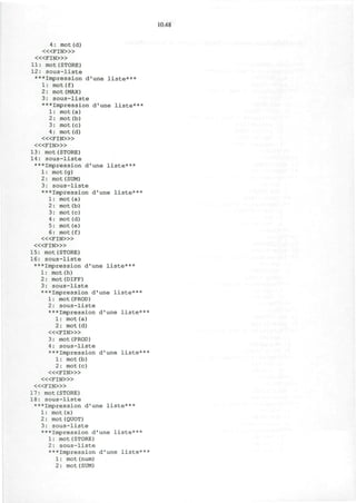10.48
4: mot(d)
< « F I N > »
< « F I N > »
11: mot(STORE)
12: sous-liste
***Impression d'une liste***
1: mot(f)
2: mot(MAX)
3: sous-liste
***Impression d'une liste***
1: mot(a)
2: mot(b)
3: mot(c)
4: mot (d)
< « F I N > »
< « F I N > »
13: mot(STORE)
14: sous-liste
***Impression d'une liste***
1: mot(g)
2: mot(SUM)
3: sous-liste
***Impression d'une liste***
1: mot(a)
2: mot(b)
3: mot(c)
4: mot (d)
5: mot(e)
6: mot(f)
< « F I N > »
< « F I N > »
15: mot(STORE)
16: sous-liste
***Impression d'une liste***
1: mot(h)
2: mot(DIFF)
3: sous-liste
***Impression d'une liste***
1: mot(PROD)
2: sous-liste
***Impression d'une liste***
1: mot(a)
2: mot(d)
< « F I N > »
3: mot(PROD)
4: sous-liste
***Impression d'une liste***
1: mot(b)
2: mot(c)
< « F I N > »
< « F I N > »
< « F I N > »
17: mot(STORE)
18: sous-liste
***Impression d'une liste***
1: mot (x)
2: mot(QUOT)
3: sous-liste
***Impression d'une liste***
1: mot(STORE)
2: sous-liste
***Impression d'une liste***
1: mot(num)
2: mot(SUM)
 