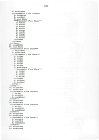 10.50
3: s o u s - l i s t e
***Impression d'une liste***
1: entier(l)
2: mot (SUM)
3: sous-liste
***Impression d'une liste***
1: mot(a)
2: mot(b)
3: mot(c)
4: mot(d)
5: mot(e)
6: mot(f)
7: mot (g)
8: mot(h)
9: mot(x)
< « F I N > »
< « F I N > »
< « F I N > »
23: mot(STORE)
24: sous-liste
***Impression d'une liste***
1: mot(liste)
2: sous-liste
***Impression d'une liste***
1: mot(a)
2: mot(b)
3: mot(c)
4: mot (d)
5: mot(e)
6: mot(f)
7: sous-liste
***Impression d'une liste***
1: mot(u)
2: mot(h)
3: mot (i)
4: mot (x)
< « F I N > »
8: mot (num)
9: mot(den)
< « F I N » >
< « F I N > »
25: mot(STORE)
26: sous-liste
***Impression d'une liste***
1: mot(s)
2: mot (SUM)
3: mot(liste)
< « F I N > »
27: mot(STORE)
28: sous-liste
***Impression d'une liste***
1: mot (p)
2: mot(PROD)
3: mot(liste)
< « F I N > »
29: mot(STORE)
30: sous-liste
***Impression d'une liste***
1: mot(min)
2: mot(MIN)
3: mot(liste)
< « F I N > »
31: mot(STORE)
32: sous-liste
 