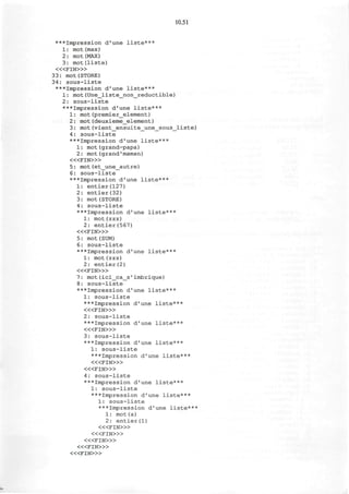 10.51
***Impression d'une liste***
1: mot(max)
2: mot(MAX)
3: mot(liste)
< « F I N > »
33: mot(STORE)
34: sous-liste
***Impression d'une liste***
1: mot(Une_liste_non_reductible)
2: sous-liste
***Impression d'une liste***
1: mot(premier_element)
2: mot(deuxieme_element)
3: mot(vient_ensuite_une_sous_liste)
4: sous-liste
***Impression d'une liste***
1: mot(grand-papa)
2: mot(grand'maman)
< « F I N > »
5: mot(et_une_aut re)
6: sous-liste
***Impression d'une liste***
1: entier(127)
2: entier(32)
3: mot(STORE)
4: sous-liste
***Impression d'une liste***
1: mot(zzz)
2: entier(567)
< « F I N > »
5: mot (SUM)
6: sous-liste
***Impression d'une liste***
1: mot(z z z)
2: entier(2)
« < F I N » >
7: mot(ici_ca_s'imbrique)
8: sous-liste
***Impression d'une liste***
1: sous-liste
***Impression d'une liste***
< « F I N > »
2: sous-liste
***Impression d'une liste***
< « F I N > »
3: sous-liste
***Impression d'une liste***
1: sous-liste
***Impression d'une liste***
< « F I N > »
< « F I N > »
4: sous-liste
***Impression d'une liste***
1: sous-liste
***Impression d'une liste***
1: sous-liste
***Impression d'une liste***
1: mot(a)
2: entier(l)
< « F I N > »
< « F I N > »
< « F I N > »
< « F I N > »
< « F I N > »
 