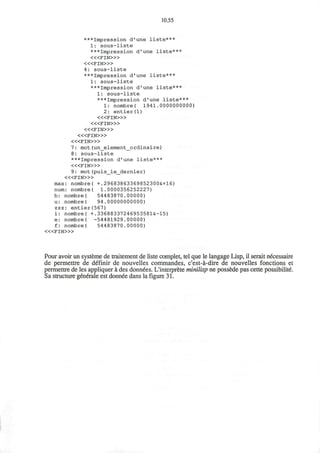 10.55
***Impression d'une liste***
1: sous-liste
***Impression d'une liste***
< « F I N > »
< « F I N > »
4: sous-liste
***Impression d'une liste***
1: sous-liste
***Impression d'une liste***
1: sous-liste
***Impression d'une liste***
1: nombre( 1941.0000000000)
2: entier(l)
< « F I N > »
< « F I N > »
< « F I N > »
< « F I N > »
< « F I N > »
7: mot(un_element_ordinaire)
8: sous-liste
***Impression d'une liste***
< « F I N > »
9: mot (puis_le_dernier)
< « F I N > »
max: nombre( +.29683863369852300&+16)
nura: nombre( 1.0000356252227)
b: nombre( 54483870.00000)
u: nombre( 94.00000000000)
zzz: entier(567)
i: nombre( +.33688337246953581&-15)
e: nombre( -54481929.00000)
f: nombre( 54483870.00000)
« < F I N > »
Pour avoir un systeme de traitement de liste complet, tel que le langage Lisp, il serait necessaire
de permettre de definir de nouvelles commandes, c'est-a-dire de nouvelles fonctions et
permettre de les appliquer a des donnees. L'interprete minilisp ne possede pas cette possibility.
Sa structure generale est donnee dans la figure 31.
 