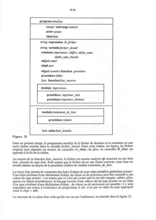 10.56
program minilisp
integer subrange naturel
actor action
class liste
string expression litjichier
string varlablefichierdonne'
constant siparatew, chiffre, alphanum,
alphanwne'tendu
object entier
objet mot
object nombre function ginombre
procedure iditer
liste fvmctxonlisteouverte
module impression
procedure imprimer liste
procedure imprimer element
module traitementdejiste
procedure reduire
liste value liste donnee
Figure 31
Dans un premier temps, le programme minilisp lit le fichier de donnees et le constitue en une
seule chaine stockee dans la variable fichier_donne. Dans cette chaine, les lignes, du fichier
original sont separees au moyen du caractere cr_char; de plus, un caractere ff_char est
appondu a la fin de la chaine.
Au moyen de la fonction liste ouverte, le fichier est ensuite analyse ejft structure en une liste
liste donnee du type liste. Pour autant que le fichier ait en une forme correcte, cette liste est
ensuite reduite au moyen de la procedure reduire du module traitementdejiste.
La classe liste permet de construire des listes d'objets du type objet predefini generalise pointer.
Tout objet resultant d'une declaration d'objet, de classe ou de processus peut etre assimile a une
valeur du type pointer ( on notera que ce n'est par contre pas le cas des rangees, tables, piles,
queues ou objets proceduraux); le forcage inverse d'une valeur obj du type pointer en un objet
d'un type resultant d'une declaration d'objet, de classe ou de processus est possible: il y aura
cependant une erreur a l'execution du programme si obj n'est pas un objet du type approprie
(sauf si objet = nil).
La structure de la classe liste, telle qu'elle est vue par l'utilisateur, est donnee dans la figure 32.
 