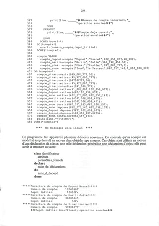 2.9
367 print (line, "###Numero de compte incorrect, "_
374 "operation annulee###")
37 6 DONE
377 DEFAULT
378 print(line, "###Compte deja ouvert,"_
385 "operation annulee###")
387 DONE
388 DONE(*ouvrir*)
389 DO(*compte*)
390 ouvrir(numero_compte,depot_initial)
396 DONE(*compte*);
398
398 compte VALUE
4 00 compte_dupont=compte("Dupont","Marcel",102_658_0 37,10_0 00),
413 compte_martin=compte("Martin","Julie",366_098_451,50),
426 compte_pinar =compte("Pinar","Srahlec",997_080_777,5),
439 compte_zoom =compte("Zoom","la Terreur",862_557_143,1_000_000_000;
451 DO(*comptes*)
452 compte_pinar.ouvrir(999_080_777,50) ;
461 compte_pinar.retirer(45,997_080_777);
470 compte_pinar.ouvrir(997080777,50);
479 compte_j>inar. retirer (45, 997_080_777) ;
488 compte_pinar.consulter(997_080_777);
495 compte_dupont.retirer(1_000_000,102_658_037);
504 compte_dupont.retirer(462,102_658_037);
513 compte_zoom.retirer(402_537_000,862_557_143) ;
522 compte_martin.retirer(4365,366_098_452);
531 compte_martin.retirer(4365,366_098_451);
540 compte_zoom.ouvrir(862_557_143,662_038_157);
549 compte_zoom.deposer(862_557_143, 662_038_157);
558 compte_dupont.deposer(3875,102_658_037);
567 compte_dupont.deposer(102_658_037,3875);
576 compte_zoom.consulter(862_557_143);
583 print (line, "«<FIN>»")
58 9 DONE(*comptes*)
**** No messages were issued ****
Ce programme fait apparaitre plusieurs elements nouveaux. On constate qu'un compte est
modelise (represente) au moyen d'un objet du type compte. Ces objets sont definis au moyen
d'une declaration de classe: une telle declaration generalise une declaration d'objet: elle peut
avoir la structure suivante:
class identificateur
attributs
parametres_formels
declare
suite_de_declarations
do
suite_d_enonce
done
*****Ouverture du compte de Dupont Marcel*****
Numero de compte: 102658037
Depot initial: lOOOOFr.
*****Ouverture du compte de Martin Julie*****
Numero de compte: 366098451
Depot initial: 50Fr.
*****Ouverture du compte de Pinar Srahlec*****
Numero de compte: 997 080777
###Depot initial insuffisant, operation annulee###
 