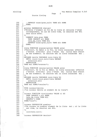 10.59
minilisp Vax Newton Compiler 0.2c5
Source l i s t i n g
Page
195
205
207
207
211
211
211
211
211
216
220
223
233
235
235
243
243
243
243
243
250
261
267
268
272
272
280
280
280
280
280
287
298
304
305
309
309
314
314
314
323
329
332
335
337
337
341
341
341
341
348
348
L
I DEFAULT nouer(prec,suiv) TAKE elt DONE
DONE;
ipointer EXPRESSION chatrer=
(*Elimine 1*element en fin de la liste et retourne I'objet
correspondant; en cas de liste vide, le resultat est NIL
sans autre effet.
)
CONNECT tete.prec THEN
TAKE INSPECT elt WHEN
tete_de_liste THEN NIL
DEFAULT nouer(prec,suiv)
DONE;
TAKE elt DONE
liste FUNCTION avancer(action VALUE acte)
(*Parcourt, du debut a la fin, la liste concernee; effectue
I'enonce acte[obj] pour I'objet obj inclus dans chacun
de ses elements. Le resultat est la liste concernee moi .
*)
DECLARE cercle VARIABLE curs:=tete DO
UNTIL (curs:=curs.suiv)=tete REPEAT
acte[curs.elt]
REPETITION
TAKE moi DONE(*avancer*) ;
liste FUNCTION reculer(action VALUE acte)
(*Parcourt, de la fin au debut, la liste concernee; effectue
I'enonce acte[obj] pour I'objet obj inclus dans chacun
de ses elements. Le resultat est la liste concernee moi .
*)
DECLARE cercle VARIABLE curs:=tete DO
UNTIL (curs:=curs.prec)=tete REPEAT
acte[curs.elt]
REPETITION
TAKE moi DONE(*reculer*);
i/
rTYPE curseur=cercle;
(*un curseur denote un element de la liste*)
curseur FUNCTION curs(curseur VALUE c) DO
TAKE INSPECT celt WHEN
tete_de_liste THEN NIL
DEFAULT c DONE
DONE(*curs*);
' -
curseur EXPRESSION premier=
(*Un curseur au premier element de la liste moi ; si la liste
est vide, le resultat est NIL.
*)
curs(tete.suiv);
curseur EXPRESSION dernier=
 