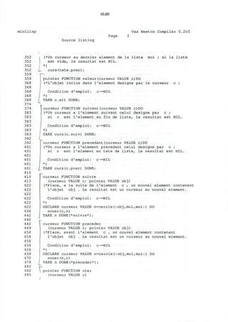10.60
minilisp Vax Newton Compiler 0.2c5
Page
Source listing
352
352
352
352
359
359
368
368
368
368
368
374
374
383
383
383
383
383
383
392
392
401
401
401
401
401
401
410
410
413
422
422
422
422
422
422
436
442
446
446
449
458
458
458
458
458
458
472
478
482
482
485
i (*Un curseur au dernier element de la liste moi ; si la liste
est vide, le resultat est NIL.
*)
L. curs(tete.prec);
pointer FUNCTION valeur(curseur VALUE c)DO
(*L'objet inclus dans 1'element designe par le curseur c ;
Condition d'emploi: c~=NIL
*)
TAKE celt DONE;
curseur FUNCTION suivant(curseur VALUE c)DO
(*Un curseur a l1
element suivant celui designe par c ;
si c est 1'element en fin de liste, le resultat est NIL.
Condition d'emploi: c~=NIL
*)
TAKE curs(c.suiv) DONE;
curseur FUNCTION precedant(curseur VALUE c)DO
(*Un curseur a 1'element precedant celui designe par c ;
si c est 1'element en tete de liste, le resultat est NIL.
Condition d'emploi: c~=NIL
*)
TAKE curs(c.prec) DONE;
curseur FUNCTION suivre
(curseur VALUE c; pointer VALUE obj)
(*Place, a la suite de 1'element c , un nouvel element contenant
l'objet obj . Le resultat est un curseur au nouvel element.
Condition d'emploi: c~=NIL
*)
DECLARE curseur VALUE n=cercle(:obj,moi,moi:) DO
nouer(c,n)
j TAKE n DONE(*suivre*);
curseur FUNCTION preceder
(curseur VALUE c; pointer VALUE obj)
(*Place, avant 1'element c , un nouvel element contenant
l'objet obj . Le resultat est un curseur au nouvel element.
Condition d'emploi: c~=NIL
*)
DECLARE curseur VALUE n=cercle(:obj,moi,moi:) DO
nouer(n,c)
TAKE n DONE(*preceder*);
 pointer FUNCTION oter
(curseur VALUE c)
/
 