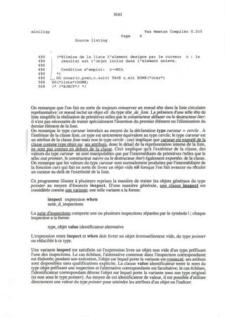 10.61
minilisp Vax Newton Compiler 0.2c5
Source listing
Page
490
490
490
490
490
490
506
509
(*Elimine de la liste 1'element designe par le curseur
resultat est l'objet inclus dans l1
element enleve.
Condition d'emploi: c~=NIL
*)
J^_ DO nouer (c.prec,c. suiv) TAKE c e l t D0NE(*oter*)
D0(*liste*)D0NE;
/* /*EJECT*/ */
le
On remarque que Ton fait en sorte de toujours conserver un noeud tete dans la liste circulaire
representative: ce noeud inclut un objet elt du type tete de liste. La presence dune telle tete de
liste simplifie la realisation de primitives telles que le constructeur d&buter ou le destructeur oter.
il n'est pas necessaire de traiter specialement l'insertion du premier element ou l'^limination du
dernier element de la liste.
On remarque le type curseur introduit au moyen de la declaration type curseur = cercle . A
l'interieur de la classe liste, ce type est strictement equivalent au type cercle; le type curseur est
un attribut de la classe liste mais non le type cercle : ceci implique que curseur est export^ de la
classe comme type obiet nu: ses attributs. done le detail de la representation interne de la liste,
ne sont pas connus en dehors de la classe. Ceci implique qu'a l'exterieur de la classe, des
valeurs du type curseur ne sont manipulables que par l'intermecliaire de primitives (telles que le
selec ceurpremier, le constructeur suivre ou le destructeur oter) egalement exporters de la classe.
On remarque que les valeurs du type curseur sont normalement produites par l'interm&iiaire de
la fonction curs qui fait en sorte de livrer un objet vide nil lorsque Ton fait avancer ou rSculer
un curseur au-dela de 1'extremite de la liste.
Ce programme illustre a plusieurs reprises la maniere de traiter les objets generaux du type
pointer au moyen d'enonces inspect. D'une maniere generale, une clause inspect est
consideree comme une variante: une telle variante a la forme:
inspect expression when
suite_d_inspections
La suite d'inspections comporte une ou plusieurs inspections separees par le symbole I; chaque
inspection a la forme:
type_objet value identificateur alternative
L'expression entre inspect et when doit livrer un objet eventuellement vide, du type pointer
ou reducible a ce type.
Une variante inspect est satisfaite ssi l'expression livre un objet non vide d'un type prefixant
l'une des inspections. Le cas echeant, l'alternative contenue dans l'inspection correspondante
est elaboree; pendant son execution, l'objet sur lequel porte la variante est connficjte.: ses attibuts
sont disponibles sans qualifications explicite. La clause value identificateur entre le nom du
type objet prefixant une inspection et l'alternative correspondante est facultative; le cas echeant,
l'identificateur correspondant denote l'objet sur lequel porte la variante sous son type original
(et non sous le type pointer). Au moyen de cet identificateur de valeur, il est possible d'utiliser
directement une valeur du type pointer pour atteindre les attributs d'un objet ou l'indicer.
 