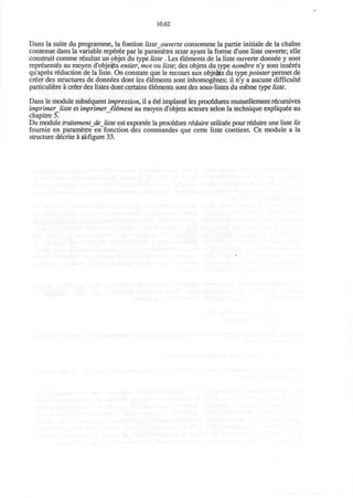 10.62
Dans la suite du programme, la fontion liste ouverte consomme la partie initiate de la chaine
contenue dans la variable reperee par le parametre texte ayant la forme d'une liste ouverte; elle
construit comme resultat un objet du type liste . Les dements de la liste ouverte donnee y sont
representes au moyen d'obje#ts entier, mot ou liste; des objets du type nombre n'y sont ins£r6s
qu'apres reduction de la liste. On constate que le recours aux obje&ts du type pointer permet de
creer des structures de donnees dont les Elements sont inhomogfcnes; il n'y a aucune difficult6
particuliere a creer des listes dont certains elements sont des sous-listes du meme type liste.
Dans le module subsequent impression, il a 6l€ implant6 les procedures mutuellement recursives
imprimer liste et imprinter iliment au moyen d'objets acteurs selon la technique expliqu^e au
chapitre 5.
Du module traitementdejiste est exportee la procedure riduire utilisee pour require une liste lis
fournie en parametre en fonction des commandes que cette liste contient. Ce module a la
structure decrite a ^figure 33.
 