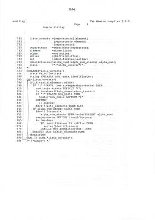 minilisp
10.64
Vax Newton Compiler 0.2c5
Page
Source listing
783
783
783
783
783
783
783
783
783
783
783
783
784
790
795
796
799
810
816
826
831
836
837
840
844
849
851
859
865
868
874
878
885
889
890
894
liste_ouverte =[separateurs][element]
{separateurs element}
[separateurs];
separateurs =separateur{separateur};
element =atomeIliste;
atome =motIentier;
entier =chiffre{chiffre};
mot =identificateur-entier;
identificateur=alpha_num[{alpha_num_etendu} alpha_num] ;
liste ="("liste_ouverte") "•
*)
DECLARE(*liste_ouverte*)
liste VALUE lo=liste;
string VARIABLE nou_texte,identificateur
r( *liste_ouverte*)
CYCLE traite_elements REPEAT
IF "(" STARTS (texte:=separateur-texte) THEN
nou_texte:=texte LEFTCUT "(";
lo.terminer(liste_ouverte(nou_texte));
IF " ) " STARTS nou_texte THEN
texte:=nou_texte LEFTCUT ") "
DEFAULT
lo.chatrer
EXIT traite_elements DONE ELSE
IF alpha_num STARTS texte THEN
identificateur:=
(alpha_num_etendu SPAN texte)TORIGHT alpha_num;
texte:=texte LEFTCUT identificateur;
lo.terminer
(IF identificateur IN chiffre THEN
entier(identificateur)
DEFAULT mot(identificateur) DONE)
DEFAULT EXIT traite_elements DONE
£, REPETITION
TAKE lo DONE(*liste_ouverte*) ;
7* /*EJECT*/ */
 