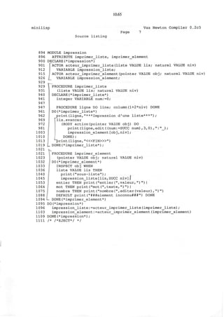 10.65
minilisp Vax Newton Compiler 0.2c5
Source listing
Page
894
896
900
901
912
915
926
929
929
931
940
941
947
947
961
962
969
972
981
1003
1010
1013
1019
1021
1021
1023
1032
1033
1036
1040
1045
1053
1064
1075
1088
1094
1095
1096
1103
1109
1111
MODULE impression
ATTRIBUTE imprimer__liste, imprimer_element
DECLARE(*impression*)
]~ACTOR acteur_imprimer_liste(liste VALUE lis; naturel VALUE niv)
VARIABLE impression_liste;
I ACTOR acteur_imprimer_element(pointer VALUE obj; naturel VALUE niv)
|_ VARIABLE impression_element;
*—
PROCEDURE imprimer_liste
(liste VALUE lis; naturel VALUE niv)
DECLARE(*imprimer_liste*)
integer VARIABLE num:=0;
PROCEDURE ligne DO line; column(1+2*niv) DONE
DO(*imprimer_liste*)
print(ligne,"***Impression d'une liste***");
lis.avancer
(BODY action(pointer VALUE obj) DO
print(ligne,edit((num:=SUCC num) ,3,0),":"_) ;
impression_element[obj,niv];
DONE);
"print (ligne, "<«FIN>»")
DONE(*imprimer_liste*);
PROCEDURE imprimer_element
(pointer VALUE obj; naturel VALUE niv)
. DO(*imprimer_element*)
INSPECT obj WHEN
liste VALUE lis THEN
print("sous-liste");
impression_liste[lis,SUCC niv]J
entier THEN print("entier(",valeur,")")|
mot THEN print("mot(",texte,")")I
nombre THEN print("nombre(",editer(valeur),")")
DEFAULT print("###element inconnu###") DONE
L DONE(*imprimer_element*)
DO(*impression*)
impression_liste:=acteur_imprimer_liste (imprimer_liste) ;
impression_element: =acteur_imprimer_element (imprimer_element)
DONE(*impression*);
/* /*EJECT*/ */
 