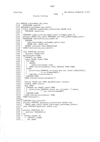 10.67
minilisp Vax Newton Compiler 0.2c5
Source l i s t i n g
Page
1111
1113
1115
1116
1124
1127
1127
1142
1153
1156
1157
1168
1172
1180
1182
1182
1185
1190
1192
1195
1199
1201
1202
1208
1218
1219
1225
1228
1234
1236
1245
1245
1256
1260
1262
1267
1275
1277
1279
1288
1290
1290
1295
1303
1313
1324
1324
1327
1332
1333
1336
1339
MODULE traitement_de_liste
ATTRIBUTE reduire
DECLARE(*traitement_de_liste*)
'liste FUNCTOR transforme_liste(liste VALUE lis)
VARIABLE reduction;
CONSTANT capac_init=20,rempli_min=.5, rempli_max=.8;
pointer TABLE obj_table VARIABLE var:=obj_table(capac_init);
PROCEDURE restructure_var_table DO
THROUGH
(obj_table(CARD var%rempli_min)=:var)
INDEX nom VALUE obj
REPEAT var[nom]:=obj REPETITION
DONE(*restructure_var_table*);
real FUNCTION evaluer
(pointer VALUE obj)
DO(*evaluer*)TAKE
I INSPECT obj WHEN
liste VALUE terme THEN
PlF TAKE
UNLESS
reduction[terme].vide
THEN suivant(premier)~=NIL DEFAULT TRUE DONE
; THEN
print(line,"###EVAL ne porte pas sur liste reductible"
"a un element###");
imprimer_liste(terme, 0)
^RETURN DONE
TAKE evaluer(valeur(premier))|
entier VALUE ent THEN genombre(ent).valeur|
nombre THEN valeur|
mot THEN
^UNLESS var ENTRY texte THEN
print(line,"###EVAL porte sur variable "",texte,
"' non initialisee###")
. RETURN DONE
TAKE evaluer(var[texte]) DONE
DONE(*evaluer*);
TCONSTANT max_foncs=20;
pointer FUNCTOR operateur_liste(liste VALUE lis)
TABLE oper_table VALUE foncs=oper_table(max_foncs);
real FUNCTOR dyad(real VALUE x,y);
pointer FUNCTION val
(pointer VARIABLE p)
DO
"CYCLE examen DO
INSPECT p WHEN
mot THEN
 