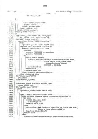 minilisp
10.68
Vax Newton Compiler 0.2c5
Page
Source listing
1341
1346
1352
1355
1356
1357
1361
1361
1364
1373
1374
1378
1379
1385
1392
1398
1399
1405
1408
1409
1414
1433
1437
1441
1447
1453
1454
1455
1456
1462
1464
1465
1467
1467
1470
1475
1477
1478
1484
1485
1492
1504
1506
1511
1517
1520
1521
1527
1530
1536
1538
1539
IF var ENTRY texte THEN
p:=var[texte]
REPEAT examen DONE
DONE(*INSPECT p*)
J)ONE(*CYCLE examen*)
TAKE p DONE(*val*);
operateur_liste FUNCTION itere_dyad
(real VALUE init; dyad VALUE op)
DECLARE(*itere_dyad*)
operateur_liste VALUE iteration=
! BODY
operateur_liste(liste VALUE lis)
'DECLARE real VARIABLE r:=init DO
(CONNECT reduction[lis] THEN
DECLARE
curseur VARIABLE c:=premier;
pointer VARIABLE v
DO
UNTIL C=NIL REPEAT
r:=op[r,evaluer(INSPECT v:=val(valeur(c)) WHEN
liste VALUE sous_liste THEN
iteration[sous_liste]
DEFAULT v DONE)];
c:=suivant(c)
.1 REPETITION
DONE(*DECLARE c*)
_DONE(*CONNECT reduction[lis]*)
_TAKE nombre(r) DONE
DO(*itere_dyad*)TAKE
iteration
DONE(*itere dyad*);
| operateur_liste FUNCTION appliq_dyad
(dyad VALUE op)
! DO(*appliq_dyad*)TAKE
pBODY
operateur_liste(liste VALUE lis)
I DO
TAKE CONNECT reduction[lis] THEN
TAKE DECLARE curseur VALUE p=premier,d=dernier DO
^1F TAKE
UNLESS lis.vide THEN
suivant(p)~=d
DEFAULT TRUE DONE
THEN
print(line,"###Operation dyadique ne porte pas sur'
"liste a deux elements###");
imprimer_liste(lis,0)
_RETURN DONE
TAKE
nombre(op[evaluer(valeur(p)),evaluer(valeur(d))])
 