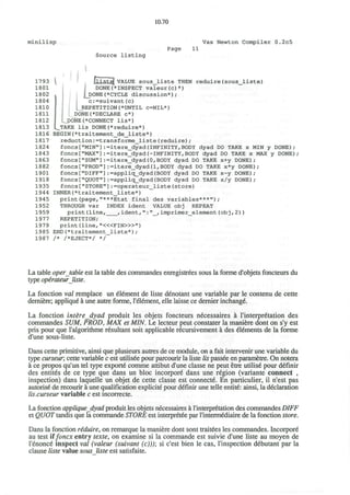 10.70
minilisp Vax Newton Compiler 0.2c5
Source listing
Page 11
1793
1801
1802
1804
1810
1811
1812
1813
1816
1817
1824
1843
1863
1882
1901
1918
1935
1944
1945
1952
1959
1977
1979
1985
1987
L
VALUE sous_liste THEN reduire(sous_liste)
DONE(*INSPECT valeur(c)*)
DONE(*CYCLE discussion*);
c:=suivant(c)
REPETITION(*UNTIL C=NIL*)
DONE(*DECLARE c*)
DONE(*CONNECT lis*)
_TAKE lis DONE(*reduire*)
BEGIN(*traitement_de_liste*)
reduction:=transforme_liste(reduire);
foncs["MIN"]:=itere_dyad{INFINITY,BODY dyad DO TAKE x MIN y DONE);
foncs["MAX"]:=itere_dyad(-INFINITY,BODY dyad DO TAKE x MAX y DONE)
foncs["SUM"]:=itere_dyad(0,BODY dyad DO TAKE x+y DONE);
foncs["PROD"]:=itere_dyad(l,BODY dyad DO TAKE x*y DONE);
foncs["DIFF"]:=appliq_dyad(BODY dyad DO TAKE x-y DONE);
foncs["QUOT"]:=appliq_dyad(BODY dyad DO TAKE x/y DONE);
foncs["STORE"]:=operateur_liste(store)
INNER(*traitement_liste*)
print(page,"***Etat final des variables***");
THROUGH var INDEX ident VALUE obj REPEAT
print(line, ,ident,":"_,imprimer_element(obj,2))
REPETITION;
print (line, "<«FIN>»")
END(*traitement_liste*);
/* /*EJECT*/ */
La table oper table est la table des commandes enregistrees sous la forme d'objets foncteurs du
type operateurliste.
La fonction val remplace un element de liste denotant une variable par le contenu de cette
derniere; applique a une autre forme, l'element, elle laisse ce dernier inchange
La fonction interedyad produit les objets foncteurs necessaires a I'interpretation des
commandes SUM, PROD, MAX et MIN. Le lecteur peut constater la mani6re dont on s'y est
pris pour que l'algorithme resultant soit applicable recursivement a des elements de la forme
d'une sous-liste.
Dans cette primitive, ainsi que plusieurs autres de ce module, on a fait intervenir une variable du
type curseur, cette variable c est utilisee pour parcourir la liste lis passee en parametre. On notera
a ce propos qu'un tel type exporte comme attibut d'une classe ne peut etre utilise pour definir
des entites de ce type que dans un bloc incorpore dans une region (variante connect ,
inspection) dans laquelle un objet de cette classe est connecte. En particulier, il n'est pas
autorise de recourir a une qualification explicite pour definir une telle entite: ainsi, la declaration
lis.curseur variable c est incorrecte.
La fonction appliquedyad produit les objets necessaires a I'interpretation des commandes DIFF
et QUOT tandis que la commande STORE est interpretee par l'intermediaire de la fonction store.
Dans la fonction reduire, on remarque la maniere dont sont traitees les commandes. Incorpore
au test ifoncx entry texte, on examine si la commande est suivie d'une liste au moyen de
l'enonce inspect val (valeur (suivant (c))); si c'est bien le cas, l'inspection debutant par la
clause liste value sous liste est satisfaite.
 