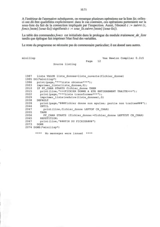 10.71
A l'interieur de raternative subsequente, on remarque plusieurs operations sur la liste lis; celles-
ci ont du etre qualitfiees explicitement: dans le cas contraire, ces operations porteraient sur la
sous-liste du fait de la connection impliquee par I'inspection. Aussi, I'enonce c := suivre (c,
foncs [teste] [sous-lis]) signifierait c := sous lis.suivre [texte] [sous-lis]).
La table des commandes/oncs est initialisee dans le prologue du module traitement de liste
tandis que epilogue fait imprimer l'etatfinaldes variables.
Le reste du programme ne necessite pas de commentaire particulier, il est donne sans autres.
minilisp Vax Newton Compiler 0.2c5
Page 12
Source listing
1987 liste VALUE liste_donnee=liste_ouverte(fichier_donne)
1995 DO(*minilisp*)
1996 print(page,"***Liste obtenue***");
2003 imprimer_liste(liste_donnee,0);
2 010 IF FF_CHAR STARTS fichier_donne THEN
2015 print (line, "<«FICHIER DONNE A ETE ENTIEREMENT TRAITE>»") ;
2022 print(page,"***Liste transformee***");
2029 imprimer_liste(reduire(liste_donnee),0)
2038 DEFAULT
2039 print(page,"###Fichier donne non epuise; partie non traitee###")/
2046 UNTIL
2047 print(line,fichier_donne LEFTOF CR_CHAR)
2 055 TAKE
2056 FF_CHAR STARTS (fichier_donne:=fichier_donne LEFTCUT CR_CHAR)
2065 REPETITION;
2067 print(line,"###FIN DU FICHIER###")
2073 DONE
2074 DONE(*minilisp*)
**** No messages were issued ****
 