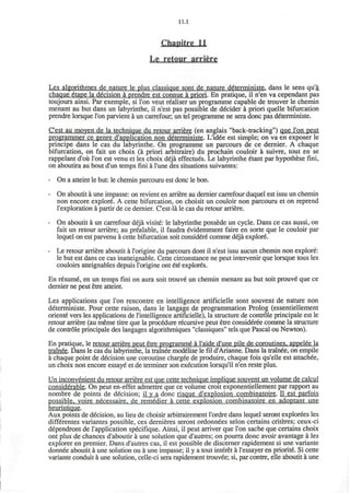 11.1
Chapitre 11
Le retour arriere
Les algorithmes de nature le plus classique sont de nature d6terministe. dans le sens qu'a
chaque etape la decision a prendre est connue a priori. En pratique, il n'en va cependant pas
toujours ainsi. Par exemple, si Ton veut realiser un programme capable de trouver le chemin
menant au but dans un labyrinthe, il n'est pas possible de decider a priori quelle bifurcation
prendre lorsque Ton parvient a un carrefour, un tel programme ne sera done pas deterministe.
C'est au moven de la technique du retour arriere (en anglais "back-tracking") que Ton peut
programmer ce genre d'application non deterministe. L'id€e est simple; on va en exposer le
principe dans le cas du labyrinthe. On programme un parcours de ce dernier. A chaque
bifurcation, on fait un choix (a priori arbitraire) du prochain couloir a suivre, tout en se
rappelant d'ou Ton est venu et les choix deja effectues. Le labyrinthe etant par hypothese fini,
on aboutira au bout d'un temps fini a Tune des situations suivantes:
- On a atteint le but: le chemin parcouru est done le bon.
- On aboutit a une impasse: on revient en arriere au dernier carrefour duquel est issu un chemin
non encore explore. A cette bifurcation, on choisit un couloir non parcouru et on reprend
l'exploration a partir de ce dernier. C'est-la le cas du retour arriere.
- On aboutit a un carrefour deja visite: le labyrinthe possede un cycle. Dans ce cas aussi, on
fait un retour arriere; au prealable, il faudra evidemment faire en sorte que le couloir par
lequel on est parvenu a cette bifurcation soit considere comme deja explore.
- Le retour arriere aboutit a l'origine du parcours dont il n'est issu aucun chemin non explore:
le but est dans ce cas inatteignable. Cette circonstance ne peut intervenir que lorsque tous les
couloirs atteignables depuis l'origine ont ete explores.
En resume, en un temps fini on aura soit trouve un chemin menant au but soit prouve* que ce
dernier ne peut etre atteint.
Les applications que Ton rencontre en intelligence artificielle sont souvent de nature non
deterministe. Pour cette raison, dans le langage de programmation Prolog (essentiellement
oriente vers les applications de l'intelligence artificielle), la structure de controle principale est le
retour arriere (au meme titre que la procedure recursive peut etre considered comme la structure
de controle principale des langages algorithmiques "classiques" tels que Pascal ou Newton).
En pratique, le retour arriere peut etre programme" a I'aide d'une pile de coroutines, appelee la
trainee. Dans le cas du labyrinthe, la trainee modelise le fil d'Arianne. Dans la trainee, on empile
a chaque point de decision une coroutine chargee de produire, chaque fois qu'elle est attachee,
un choix non encore essaye et de terminer son execution lorsqu'il n'en reste plus.
Un inconvenient du retour arriere est que cette technique implique souvent un volume de calcul
considerable. On peut en-effet admettre que ce volume croit exponentiellement par rapport au
nombre de points de decision; il y a done risque d'explosion combinatoire. II est parfois
possible, voire necessaire. de remedier a cette explosion combinatoire en adoptant une
heuristique.
Aux points de decision, au lieu de choisir arbitrairement I'ordre dans lequel seront explorees les
differentes variantes possible, ces dernieres seront ordonnees selon certains criteres; ceux-ci
dependront de 1'application specifique. Ainsi, il peut arriver que Ton sache que certains choix
ont plus de chances d'aboutir a une solution que d'autres; on pourra done avoir avantage a les
explorer en premier. Dans d'autres cas, il est possible de discerner rapidement si une variante
donnee aboutit a une solution ou a une impasse; il y a tout interet a l'essayer en priorite. Si cette
variante conduit a une solution, celle-ci sera rapidement trouvee; si, par contre, elle aboutit a une
 