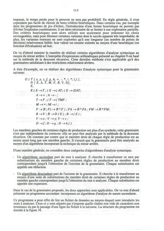11.2
impasse, le temps perdu pour le prouver ne sera pas prohibitif. En regie generate, il n'est
cependant pas facile de choisir de bons criteres heuristiques. Dans certains cas, par exemple
dans les programmes de jeu d'echec, I'introduction d'une bonne heuristique ne permet pas
d'eviter l'explosion combinatoire; il est alors necessaire de se limiter a une exploration partielle.
Des criteres heuristiques sont alors utilises non seulement pour ordonner les choix
envisageables, mais pour eliminer certaines variantes dont le succes apparait tres improbable; de
plus, les variantes retenues ne sont explorees qu'a une longueur (un nombre de points de
decision) relativement faible: leur valeur est ensuite estim^e au moyen d'une heuristique (on
fonction devaluation) ad-hoc.
On va d'abord montrer la maniere de r^aliser certains algorithmes d'analyse syntaxique au
moyen du retour arriere. L'interprete d'expressions arithmetiques pr^sente* au chapitre 9 est base*
sur la m^thode de la descente recursive. Cette derniere m£thode n'est applicable qu'a des
grammaires satisfaisant a des restrictions relativement severes.
A titre d'exemple, on va r^aliser des algorithmes d'analyse syntaxique pour la grammaire
suivante:
G(T{x,y,z,f,g,h, +,-,*,/, *(,)},
N{E,A, T, M, F, B, V, D),
E,
R{E->T ;(E->(AT;(E->(EAT;
A -> + ; A —> -;
T->F ;(T->(TMF;
M —> * ;M—>I;
F ->B;F)->B*F) ;FA ->B*FA ;FM ->B*FM;
B->V;B->D(E) ;B->(E);
V->x;V->y;V->z;
D->f;D^g;D->h})
Les membres gauches de certaines regies de production ont plus d'un symbole; cette grammaire
n'est pas ind^pendante du contexte: elle ne peut etre analysee par la m£thode de la descente
recursive. On constate par contre que le membre droit de chaque regie de production est au
moins aussi long que son membre gauche. II s'ensuit que la grammaire peut etre analysee au
moyen d'un algorithme incorporant la technique du retour arriere.
D'une maniere generale, on considere deux categories d'algorithmes d'analyse syntaxique.
- Un algorithme ascendant part du mot a analyser. II cherche a transformer ce mot par
substitutions du membre gauche de certaines regies de production au membre droit
correspondant jusqu'a l'obtention de l'axiome de la grammaire. Chaque substitution est
appelee une reduction.
- Un algorithme descendant part de l'axiome de la grammaire. II cherche a le transformer au
moyen d'une suite de substitutions du membre droit de certaines regies de production au
membre gauche correspondant jusqu'a l'obtention du mot a analyser. Chaque substitution est
appelee une expansion.
Dans le cas de la grammaire proposee, les deux approches sont applicables. On va tout d'abord
presenter un programme ascendant incorporant un algorithme d'analyse de nature ascendante.
Ce programme a pour effet de lire un fichier de donnees au moyen duquel sont introduits les
mots a analyser. Ceux-ci y sont separes par n'importe quelle chaine non vide de caracteres non
terminaux ou par le passage d'une ligne du fichier a la suivante. La structure du programme est
donnee a la figure 34.
 
