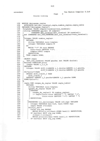 11.5
ascendant Vax Newton Compiler 0.2c9
Page
Source listing
126
128
138
139
147
155
163
172
172
176
177
183
188
189
194
200
204
205
209
209
211
221
224
231
232
246
257
259
264
267
278
280
280
286
287
293
297
298
304
317
327
329
329
339
350
358
359
362
379
387
397
414
r_l.droite-LENGTH
r 2.droite-LENGTH
MODULE decoupage_regles
ATTRIBUTE mot,mot_terminal,regie,nombre_regles,regle_table
DECLARE(*decoupage_regles*)
^alphabet VALUE complet=terminal+non_terminal;
string SUBRANGE mot(mot IN complet)
SUBRANGE mot terminal(mot_terminal IN terminal);
. mot SUBRANGE mot_noh_terminal (mot_non_terminal<>non_terminal) ;
jinteger VALUE nombre_regles=
DECLARE
string VARIABLE curs:=regles;
integer VARIABLE compte:=0
DO
I WHILE "->" IN curs REPEAT
curs:=curs LEFTCUT "->";
compte:=SUCC compte
REPETITION
TAKE compte DONE;
OBJECT regie
(mot_non__terminal VALUE gauche; mot VALUE droite) ;
Boolean FUNCTION prior
(regie VALUE r_l,r_2)
DECLARE
integer VALUE diff_l=LENGTH
diff_2=LENGTH
 DO(*prior*)TAKE
UNLESS diff_l=diff_2 THEN
diff_l>diff_2
DEFAULT LENGTH r_2.gauche<LENGTH r_l.gauche DONE
DONE(*prior*);
j regie ROW rangee_de_regles VALUE regle_table=
DECLARE
string VARIABLE curs:=regles;
rangee_de_regles VALUE rt=
"THROUGH
rangee_de_regles(1 TO nombre_regles)
:= regie((curs:=curs LEFTCUT " ") LEFTOF "->",
(curs:=curs LEFTCUT "->") LEFTOF " ")
REPETITION;
PROCEDURE tri_sec(integer VALUE inf,sup) DECLARE
integer VARIABLE bas:=inf, haut:=SUCC sup;
regie VALUE r=rt[bas]
DO(*tri_sec*)
CYCLE zig_zag REPEAT
WHILE prior(r,rt[(haut:=PRED haut)]) REPETITION;
IF bas=haut EXIT zig_zag DONE;
rt[bas]: = : rt[haut];
WHILE prior(rt[(bas:=SUCC bas)],r) REPETITION;
IF bas=haut EXIT zig_zag DONE;
.gauche,
.gauche
 