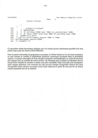 11.6
ascendant Vax Newton Compiler 0.2c9
Source listing
Page
I
422 rt[bas]:=:rt[haut]
431 REPETITION;
433 J IF inf<(bas:=PRED bas) THEN tri_sec(inf,bas) DONE;
451 I IF (haut:=SUCC haut)<sup THEN tri_sec(haut,sup) DONE
468 fjX)NE(*tri_sec*)
469 I _DO tri_sec(1,nombre_regles) TAKE rt DONE
479 DO(*decoupage_regles*)DONE;
482 /* /*EJECT*/ */
Ce deuxieme critere heuristique implique que Ton estime qu'une substitution possible d'un mot
partiel long a plus de chances d'etre definitive.
Dans la partie executable du programme ascendant, le fichier donne est lu; les mots terminaux
en sont extraits et confies a l'algorithme d'analyse syntaxique incorpore" dans la procedure
analyse. La partie executable de cette derniere comporte essentiellement un cycle de structure
tres typique pour le controle du retour arriere. On remarque que la trainee est declaree sous la
forme d'une variable de maniere a rendre cette pile extensible. Dans cette pile sont incorpores,
apres chaque reduction, une coroutine du type parents chargee d'engendrer chacun des mots
susceptibles d'etre obtenus au moyen d'une seule reduction a partir du mot qui lui est fourni
comme parametre lors de sa creation.
 