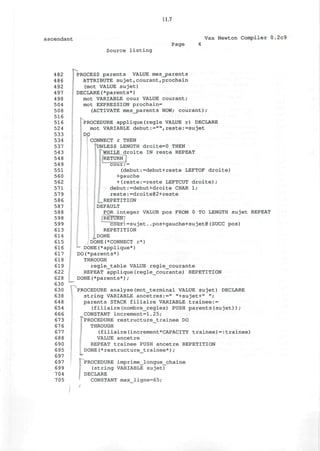 11.7
ascendant Vax Newton Compiler 0.2c9
Source listing
Page
482
486
492
497
498
504
508
516
516
524
533
534
537
543
548
549
551
560
562
571
579
586
587
588
598
599
613
614
615
616
617
618
619
622
628
630
630
638
648
654
666
673
676
677
688
690
695
697
697
699
704
705
PROCESS parents VALUE mes_parents
ATTRIBUTE sujet,courant,prochain
(mot VALUE sujet)
DECLARE(*parents*)
mot VARIABLE cour VALUE courant;
mot EXPRESSION prochain=
(ACTIVATE mes_parents NOW; courant);
PROCEDURE applique(regie VALUE r) DECLARE
mot VARIABLE debut:="",reste:=sujet
DO
CONNECT r THEN
"UNLESS LENGTH droite=0 THEN
^WHILE droite IN reste REPEAT
RETURN
cour:=
(debut:=debut+reste LEFTOF droite)
+gauche
+(reste:=reste LEFTCUT droite);
debut:=debut+droite CHAR 1;
reste:=droite@2+reste
_ REPETITION
DEFAULT
FOR integer VALUE pos FROM 0 TO LENGTH sujet REPEAT
[RETUW7
cour:=sujet..pos+gauche+sujet@(SUCC pos)
REPETITION
^.DONE
DONE(*CONNECT r*)
- DONE(*applique*)
DO(*parents*)
THROUGH
regle_table VALUE regle_courante
REPEAT applique(regle_courante) REPETITION
DONE(*parents*);
FPROCEDURE analyse(mot_terminal VALUE sujet) DECLARE
string VARIABLE ancetres:=" "+sujet+" ";
parents STACK filiaire VARIABLE trainee:=
(filiaire(nombre_regles) PUSH parents(sujet));
CONSTANT increment=1.25;
PROCEDURE restructure_trainee DO
THROUGH
(filiaire(increment*CAPACITY trainee)=:trainee)
VALUE ancetre
REPEAT trainee PUSH ancetre REPETITION
DONE(*restructure_trainee*);
:
PROCEDURE imprime_longue_chaine
(string VARIABLE sujet)
DECLARE
CONSTANT max_ligne=65;
 