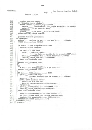 11.8
ascendant Vax Newton Compiler 0.2c9
Source listing
Page
710
713
714
720
737
744
746
759
761
761
764
765
776
779
779
786
790
790
794
802
807
816
822
826
826
830
830
831
843
847
847
857
865
870
874
878
882
891
893
902
908
912
912
925
932
943
944
946
string VARIABLE debut
DO(*imprime_longue_chaine*)
WHILE LENGTH sujet>max_ligne REPEAT
print( ,(debut:=sujet..max_ligne RIGHTCUT " "),line);
sujet:=" "-sujet LEFTCUT debut
REPETITION;
print ( , sujet, line, "«<FIN>»", line)
DONE(*imprime_longue_chaine*);
parents VARIABLE generation
DO(*analyse*)
print("*****Analyse du mot >",sujet,"< *****",line);
CYCLE cree ancetres REPEAT
IF STATE trainee TOP=terminated THEN
generation POP trainee;
IF EMPTY trainee THEN
print ( , "### >", sujet,
"< ne fait pas partie de la grammaire###",line)
print( ,"***Liste des ancetres trouves***",line);
imprime_longue_chaine(" "-ancetres)
EXIT cree_ancetres DONE;
REPEAT cree_ancetres DONE;
IF
" "+(trainee TOP)£prochain^
REPEAT cree ancetres DONE;
" " IN ancetres
IF (trainee TOP).courant^axiome THEN
print( ,"*** ->",sujet,
"< est engendre par la grammaire***",line);
^.ancetres :="";
UNTIL EMPTY trainee REPEAT
generation POP trainee;
ancetres:=ancetres+generation.courant+" "
REPETITION;
print( ,"***Derivation trouvee***",line);
imprime_longue_chaine(ancetres+sujet)
EXIT cree_ancetres DONE;
ancetres:=ancetres+(trainee TOP).courant+" ";
IF FULL trainee THEN restructure_trainee DONE;
trainee PUSH parents((trainee TOP).courant)
REPETITION(*CYCLE cree ancetres*)
^ DONE(*analyse*) ;
/* /*EJECT*/ */
 