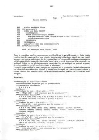 11.9
ascendant Vax Newton Compiler 0.2c9
Page 6
Source listing
94 6 string VARIABLE ligne
949 DO(*ascendant*)
950 UNTIL end_file REPEAT
953 read(ligne);
958 WHILE terminalOligne REPEAT
963 analyse(terminal SPAN (ligne:=ligne ATLEFT terminal));
97 6 ligne:=terminal-ligne
981 REPETITION
982 REPETITION;
984 print ("«<«FIN DES ANALYSES>»»")
988 DONE(*ascendant*)
**** No messages were issued ****
Dans la procedure analyse, on remarque aussi le role de la variable ancetres. Cette chaine
contient tous les mots que Ton a pu obtenir, au moyen de reductions, a partir du mot sujet a
analyser: ces mots y sont separes par des espaces blancs. Cette variable ancetres est notamment
utilisee pour deceler des cycles eventuels; un tel cycle pourrait intervenir si la grammaire est
ambigue. Si Ton est sur que la grammaire a analyser n'est pas ambigue, on pourrait se passer
de cette variable, ce qui permettra d'accelerer le traitement.
Lorsqu'il est prouve que le mot a analyser est engendre par la grammaire, la derivation trouvee
est immediatement obtenue en depilant la trainee et en extrayant, de chacun de ses membres, la
chaine courant. Les mots successifs de la derivation sont alors produits de I'axiome au mot a
analyser.
Resultats:
*****Analyse du mot >x< *****
*** >x< e s t engendre par la grammaire***
***Derivation trouvee***
E T F B V x
< « F I N > »
*****Analyse du mot >f(g(-x))< *****
*** >f(g(-x))< est engendre par la grammaire***
***Derivation trouvee***
E T F B D(E) D(T) D (F) D (B) D (D (E) ) D (D (AT) ) D (D (AF) ) D (D (AB) )
D(D(AV)) D(D(-V)) D(D(-x)) D(g(-x)) f(g(-x))
< « F I N > »
*****Analyse du mot >(x-y+z)< *****
*** >(x-y+z)< est engendre par la grammaire***
***Derivation trouvee***
E T F B (E) (EAT) (EAF) (EAB) (EATAB) (EAFAB) (EABAB) (TABAB)
(FABAB) (BABAB) (BABAV) (BAVAV) (VAVAV) (V-VAV) (V-V+V) (V-V+z)
(V-y+z) (x-y+z)
< « F I N > »
*****Analyse du mot >(-z~yA
x)< *****
*** >(-z/v
y"x)< est engendre par la grammaire***
***Derivation trouvee***
E T F B (E) (AT) (AF) (ABA
F) (AB'B^F) (ABA
BA
B) (ABA
BA
V) (ABA
VA
V)
(AVA
VA
V) (-VA
VA
V) (-zA
VA
V) (-zA
yA
V) (-zA
yA
x)
« < F I N > »
*****Analyse du mot >((x-y)/(x+y))< *****
*** >((x-y)/(x+y))< est engendre par la grammaire***
***Derivation trouvee***
 