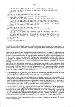 11.12
E T F B D(E) D(EAT) D(EAF) D (EAB) D(TAB) D (FAB) D(BA
FAB)
D(BA
BAB) D(BA
BAV) D(BA
VAV) D (VA
VAV) D (VA
V-V) D(VA
V-z) D(VA
y-z)
D(xA
y-z) h(xA
y-z)
< « F I N > »
*****Analyse du mot >(x*y+zA
h(z))< *****
*** >(x*y+zA
h(z) )< est engendre par la grammaire***
***Derivation trouvee***
E T F B (E) (EAT) (TAT) (TMFAT) (T*FAT) (T*FAF) (T*FABA
F)
(T*FABA
B) (T*FABA
D(E)) (T*FABA
D(T)) (T*FABA
D(F)) (T*FABA
D(B))
(T*BABA
D(B)) (F*BABA
D(B)) (B*BABA
D(B)) (B*BABA
D(V)) (B*BAVA
D(V))
(B*VAVA
D(V)) (V*VAVA
D(V)) (V*V+VA
D(V)) (V*V+VA
D(z)) (V*V+zA
D(z))
(V*y+zA
D(z)) (x*y+zA
D(z)) (x*y+zA
h(z))
< « F I N > »
*****Analyse du mot >(xA
y/h(z)/y)< *****
*** >(xA
y/h(z)/y)< est engendre par la grammaire***
***Derivation trouvee***
E T F B (E) (T) (TMF) (T/F) (TMF/F) (FMF/F) (BA
FMF/F) (BA
F/F/F)
(BA
F/F/B) (BA
F/B/B) (BA
F/D(E)/B) (BA
F/D(T)/B) (BA
F/D(F)/B)
(BA
F/D(B)/B) (BA
B/D(B)/B) (BA
B/D(B)/V) (BA
B/D(V)/V) (BA
V/D(V)/V)
(VA
V/D(V)/V) (VA
V/D(z)/V) (VA
V/D(z)/y) (VA
y/D(z)/y) (xA
y/D(z)/y)
(xA
y/h(z)/y)
< « F I N > »
< « « F I N DES ANALYSES>»»
Lorsque le mot sujet n'est pas engendre par la grammaire, on remarque qu'il est produit, a la
place d'une derivation, l'ensemble des mots susceptibles d'etre obtenus par reduction de ce
mot.
Malgre l'heuristique choisie, cet algorithme est en general lent. II ne permet d'analyser en un
temps raisonnable que des mots tres courts. Pour cette raison, les grammaires utilisees pour
decrire la syntaxe d'un langage de programmation ont en general une forme permettant une
analyse par des moyens plus simples. II s'agit presque toujours de grammaires independantes
du contexte (le membre gauche de chaque regie de production est un seul symbole non
terminal); souvent, la grammaire a meme une forme permettant d'adapter la methode de descente
recursive.
A priori, on pourrait chercher a modifier ce programme pour analyser une grammaire dont
certaines regies de production ont un membre gauche plus long que le membre droit. Dans ce
cas, certaines "reductions" pourront allonger le mot a analyser. Ce programme modifie produira
les ancetres d'un mot en largeur et non en profondeur, ce que Ton obtient en gerant la trainee en
queue. On peut alors prouver les resultats suivants :
- Si le mot a analyser est engendre par la grammaire, il est garanti que l'algorithme le decelera
en un temps fini et produira une derivation de ce mot a partir de l'axiome.
- Par contre, si le mot a analyser ne fait pas partie du langage engendre par la grammaire, il n'y
a en general aucune garantie que le programme le decelera en un temps fini. Pour certains
mots, l'algorithme sera a meme de deceler qu'ils ne sont pas engendres par la grammaire.
Pour d'autres par contre, le programme effectuera une suite infinie de reductions sans jamais
etre a meme de conclure si le mot est engendre par la grammaire ou non.
C'est evidemment a cause de cette derniere remarque que le bs&cblesse. Si ^programme
consacre un temps tres long a I'analyse d'un mot sans conclure, on ne sait pas si cela vient du
fait que Ton est entre dans une suite de reductions ou si une conclusion interviendra
eventuellement. On peut d'ailleurs montrer que dans le cas des grammaires les plus generates, il
n'est tout simplement pas possible de realiser un algorithme d'analyse syntaxique capable de
conclure pour tout mot terminal, en un temps fini s'il est engendre' ou non par la grammaire.
A titre comparatif, on va maintenant donner un programme d'analyse syntaxique de nature
descendante (figure 35).
 