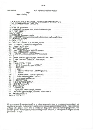 11.14
descendant Vax Newton Compiler 0.2c14
Page 1
Source listing
1 /* /*OLDSOURCE=USER2:[RAPIN]DESCENDANT.NEW*/ */
1 PROGRAM descendant DECLARE
4
4 MODULE grammaire
6 ATTRIBUTE terminal,non_terminal,axiome,regles
14 /*/*NO_LIST*/*/
126 /*/*LIST*/*/
126 MODULE decoupage_regles
128 ATTRIBUTE mot,mot_tenriinal,regle,nombre_regles^egle_table
138 /*/*NO_LIST*/*/
482 /*/*LIST*/*/
482 PROCESS enfants VALUE mes_enfants
486 ATTRIBUTE sujet,courant,prochain
492 (mot VALUE sujet)
497 DECLARE(*enfants*)
498 mot VARIABLE cour VALUE courant;
504 [mot EXPRESSION prochain=
508 I (ACTIVATE mes_enfants NOW; courant);
516 tv
516 PROCEDURE applique(regle VALUE r) DECLARE
524 mot VARIABLE debut:="",reste:=sujet
533 IDO
534 I (CONNECT r THEN
537 1 WHILE gauche IN reste REPEAT
542 '• RETURN
543 cour:=
545 (debut:=debut+reste LEFTOF gauche)
554 -fdroite
556 +(reste:=reste LEFTCUT gauche);
565 debut:=debut+gauche CHAR 1;
573 reste:=gauche@2+reste
580 REPETITION
581 DONE(*CONNECTr*)
582 DONE(*applique*)
583 DO(*enfants*)
584 THROUGH
585 regle_table VALUE regle_courante
588 REPEAT applique(regle_courante) REPETITION
594 DONE(*enfants*);
596 /* /*EJECT*/ */
Ce programme descendant analyse la meme grammaire que le programme ascendant, les
modules grammaire et decoupagerigles sont identiques que dans ce dernier. Le type processus
enfants est a peu de chose pres le symetrique de parents dans le premier programme. Un
membre gauche d'une regie de production ne pouvant etre vide, il n'a cependant ete pris aucune
precaution a ce sujet.
 