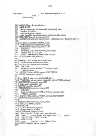 11.15
descendant Vax Newton Compiler 0.2cl4
Page 2
Source listing
596 MODULE base_de_connaissances
598 ATTRIBUTE
599 derives^estructure_derives,rempli_min^empli_max,
607 imprime_derivation,
609 trainee,restructure_trainee,
613 suite_mots,file_attente,restructure_attente,nouvelle_attente
620 DECLARE(*base_de_connaissances*)
621 CONSTANT taille_init=20,increment=l.25^empli_min=.5^empli_max=.8;
642
642 mot TABLE motable VARIABLE ders
647 L VALUE derives:=motable(taille_init);
655 PROCEDURE restructure_derives DO
658 THROUGH
659 (motable(CARD derives/rempli_min)=:ders)
670 INDEX mot VALUE pere
674 REPEAT derives[mot]:=pere REPETITION
682 DONE(*restructure_derives*);
684
684 fenfants STACK filiaire VARIABLE train
689 I VALUE tnrinee:=fmaire(taille_init);
697 ^PROCEDURE restructure_trainee DO
700 THROUGH
701 (filiaire(increment*CAPACITY trainee)=:train)
712 VALUE ancetre
714 REPEAT trainee PUSH ancetre REPETITION
719 DONE(*restructure_trainee*);
721
721 (Tmot QUEUE suite_mots VARIABLE filat
726 I VALUE file_attente:=(suite_mots(taille_init) APPEND axiome);
738 | PROCEDURE nouvelle_attente DO
741 ! filat:=suite_mots(taille_init)
747 ljDONE(*nouvelle_attente*);
749 PROCEDURE restructure_attente DO
752 THROUGH
753 (suite_mots(increment*CAPACITY file_attente)=:filat)
764 VALUE suspendu
766 REPEAT file_attente APPEND suspendu REPETITION
771 DONE(*restructure_attente*);
7 7 3 ^
773 PROCEDURE imprime_longue_chaine
775  (string VARIABLE sujet)
780 DECLARE
781 CONSTANT max_ligne=65;
786 string VARIABLE debut
789 DO(*imprime_longue_chaine*)
790 WHILE LENGTH sujet>max_ligne REPEAT
796 print( ,(debut:=sujet..max_ligne RIGHTCUT " "),line);
813 ' sujet:=" "-sujet LEFTCUT debut
820 REPETITION;
822 print( ,sujet,line, "<«FIN>»",line)
835 DONE(*imprime_longue_chaine*);
837'
 