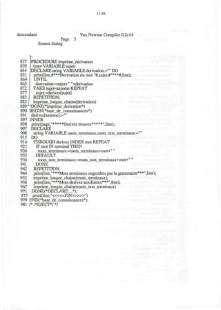 11.16
descendant Vax Newton Compiler 0.2c14
Page 3
Source listing
837 PROCEDURE imprime_derivation
839 (mot VARIABLE sujet)
844 DECLARE string VARIABLE derivation-"" DO
851 j print(line,#***Derivation du mot "#,sujet,#"***#,line);
864 UNTIL
865 | derivation:=sujet+" "+derivation
872 | TAKE sujet=axiome REPEAT
877 ! sujet:=derives[sujet]
883 I REPETITION;
885 . imprime_longue_chaine(derivation)
889 M)ONE(*imprime_derivation*)
890 BEGIN(*base_de_connaissances*)
891 derives[axiome]:=""
897 INNER
898 print(page,"*****Derives trouves*****",line);
907 DECLARE
908 string VARIABLE mots_terminaux,mots_non_terminaux:=""
915 DO
916 THROUGH derives INDEX mot REPEAT
921 IF mot IN terminal THEN
926 mots_terminaux:=mots_terminaux+mot+""
933 DEFAULT
934 mots_non_terminaux:=mots_non_terminaux+mot+""
941 DONE
942 REPETITION;
944 print(line,"***Mots terminaux engendres par la grammaire***",line);
953 imprimeJongue_chame(mots_terminaux);
958 print(line,"***Mots derives auxiliaires***",line);
967 imprime_longue_chaine(mots_non_terminaux)
971 DONE(*DECLARE ...*);
973 print(line,"<««FIN>»»")
979 END(*base_de_connaissances*);
981 /*/*EJECT*/*/
 