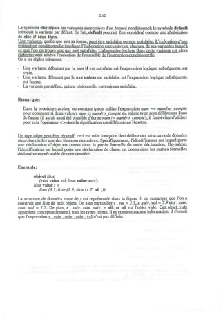 2.12
Le symbole else separe les variantes successives d'un enonce conditionnel; le symbole default
introduit la variante par defaut. En fait, default pourrait etre considere comme une abreviation
de else if true then.
Une variante. quelle que soit sa forme, peut etre satisfaite ou non satisfaite. L'execution d'une
instruction conditionnelle implique I'elaboration successive de chacune de ses variantes iusqu'a
ce que Ton en trouve une qui soit satisfaite. L'alternative incluse dans cette variante est alors
elaboree: ceci acheve l'execution de l'ensemble de rinstruction conditionnelle.
On a les regies suivantes:
- Une variante debutant par le mot if est satisfaite ssi l'expression logique subs^quente est
vraie.
- Une variante debutant par le mot unless est satisfaite ssi l'expression logique subsequente
est fausse.
- La variante par defaut, qui est obtionnelle, est toujours satisfaite.
Remarque:
Dans la procedure action, on constate qu'on utilise l'expression num ~= numerocompte
pour comparer si deux valeurs num. et numerocompte du meme type sont differentes l'une
de l'autre (il aurait aussi ete possible d'ecrire num 1= numerocompte)', il faut eviter d'utiliser
pour cela l'operateur <> dont la signification est differente en Newton.
Un type objet peut etre recursif: ceci est utile lorsqu'on doit definir des structures de donnees
recursives telles que des listes ou des arbres. Specifiquement, l'identificateur sur lequel porte
une declaration d'objet est connu dans la partie formelle de cette declaration. De-meme,
1'identificateur sur lequel porte une declaration de classe est connu dans les parties formelles
declarative et executable de cette derniere.
Exemple:
object liste
(real value val; liste value suiv);
liste value s =
liste (3.5, liste (7.9, liste (1.7, nil)))
La structure de donnees issue de s est representee dans la figure 5; on remarque que Ton a
construit une liste de trois objets. On a en particulier s .val = 35, s .suiv. val = 7.9 et s . suiv.
suiv. val - 1.7. De plus, s . suiv. suiv. suiv. - nil; or nil est l'objet vide. Cet obiet vide
appartient conceptuellement a tous les types objets; il ne contient aucune information: il s'ensuit
que l'expression s . suiv . suiv . suiv . val n'est pas definie.
 