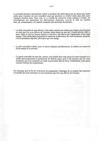 11.17
Le proc6d6 d'analyse descendante utilise va produire des derivations qui ne seront pas toutes
utiles pour l'analyse du mot consider6 mais qui pourront se reveler utiles plus tard, pour
l'analyse d'autres mots. Pour cela, il y a interet de conserver d'une analyse a l'autre, les
informations (en particulier les derivations) obtenues; c'est-la le role du module
basedeconnaissances. Ce module comporte trois structures de donnees :
La table extensible de mots d£riv£s. Cette table contient une entree pour chaque mot (terminal
ou non) que Ton a pu deYiver de l'axiome; etant donne" un mot der, l'entr6e dirivis [d%r] a
pour valeur le mot au moyen duquel ce mot der a €t€ derive" par l'application d'une regie
unique. Cette information permettra de retrouver la derivation des mots terminaux analyses;
c'est la procedure imprime derivation qui s'en charge.
La pile extensible trainee', pour la raison indiquee precedemment, la trainee est conservee
d'une analyse a la suivante.
La queue extensible de motsfilejittente; sont inserts dans cette queue les mots auxquels on a
arrete (provisoirement) la production de derives parce qu'il a ete reconnu que les mots
terminaux que Ton a analyse a ce stade ne pouvaient deliver d'eux. Initialement, cette queue
contient l'axiome de la grammaire.
On remarque qu'a la fin de I'execution du programme, l'6pilogue de ce module fait imprimer
l'ensemble des mots terminaux et non terminaux que Ton a pu deliver de l'axiome.
 