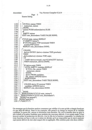 11.19
descendant
Page
Source listing
Vax Newton Compiler 0.2c 14
1132
1136
1137
1139
1146
1147
1149
1155
1155
1158
1158
1165
1168
1172
1172
1173
1185
1186
1198
1199
1208
1212
1212
1217
1221
1225
1226
1228
1232
1235
1236
1242
1242
1247
1250
1253
1253
1254
1255
1256
1257
1259
IF FULL trainee THEN
restructure_trainee
DONE;
trainee PUSH enfants(derive) ELSE
IF
EMPTY trainee
EXIT cree_descendants TAKE FALSE DONE;
CYCLE traite_trainee REPEAT
(•-EMPTY trainee*)
IF STATE trainee TOP=terminated THEN
avorton POP trainee
REPEAT cree_descendants DONE;
["UNLESS
derives ENTRY (derive:=(trainee TOP).prochain)
| THEN
derives[derive]:=(trainee TOP).sujet;
IF
CARD derives>rempli_max*(CAPACITY derives)
_THEN restructure_derives DONE;
IF derive=sujet THEN
UNTIL EMPTY candidats REPEAT
IF FULL file_attente THEN
restructure_attente
DONE;
derive FROM candidats;
file_attente APPEND derive
REPETITION
EXIT cree_descendants TAKE TRUE DONE;
UNLESS derive IN terminal THEN
candidats APPEND derive
REPEAT cree descendants DONE
|L__DONE
LjREPETITION(*CYCLE traite_trainee*)
LREPETITION(*CYCLE cree_descendants*)
DONE(*cas general*)
DONE(*analyse*);
/*/*EJECT*/*/
On remarque que la fonction analyse commence par verifier si le mot qu'elle a charge d'analyser
n'a pas deja ete derive. Dans le cas contraire, elle prend a sa charge au moyen de la variable
candidats, la queue file_attente et reinitialise cette derniere. On voit la maniere dont on gere la
pile trainee et la queue candidats pour produire des nouveaux derives. A un certain stade, il faut
pouvoir arreter la production de derives; c'est le role de la fonction compatible. Le resultat de
cette fonction est faux si elle est a meme de decider qu'il est impossible que le mot a analyser
sujet puisse deliver du mot objet auquel elle est appliquee. Elle combine pour cela deux criteres:
 