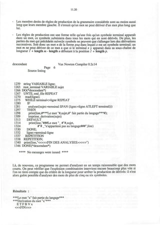 11.20
Les membre droits de regies de production de la grammaire considered sont au moins aussi
long que leurs membre gauche, n s'ensuit qu'un mot ne peut deliver d'un mot plus long que
lui.
Les regies de production ont une forme telle qu'une fois qu'un symbole terminal apparait
dans un mot, ce symbole subsistera dans tous les mots qui en sont d€riv£s. De plus, les
parties du mot qui precedent suive pe symbole ne peuvent que s'allonger lors des derivations
successives. Soit done un mot n de la forme pxq dans lequel x est un symbole terminal; un
mot m ne peut denver de ce mot n que si le terminal x y apparait dans sa sous-chaine de
longueur 1 + length m - length n ddbutant a la position 1 + length p.
descendant Vax Newton Compiler 0.2c14
Page 6
Source listing
1259 string VARIABLE ligne;
1263 mot_terminal VARIABLE sujet
1266 DO(*descendant*)
1267 UNTIL end_file REPEAT
1270 read(ligne);
1275 WHILE terminaloUgne REPEAT
1280 IF
1281 analyse((sujet:=terminal SPAN (ligne:=Ugne ATLEFT terminal)))
1297 THEN
1298 print(line,#***Le mot "#,sujet,#" fait partie du langage***#);
1309 imprime_derivation(sujet)
1313 DEFAULT
1314 print(line,"###Le mot"_ #"#,sujet,
1324 #"# J'n'appartient pas au langage###",line)
1330 DONE;
1332 ligne:=terminal-ligne
1337 REPETITION
1338 REPETITION;
1340 print(line,"<««FIN DES ANALYSES>»»M
)
1346 DONE(*descendant*)
**** N0 messages were issued ****
La, de nouveau, ce programme ne permet d'analyser en un temps raisonnable que des mots
courts. On peut verifier que I'explosion combinatoire intervient encore beaucoup plus vite si
Ton ne tient compte que du critere de la longueur pour arreter la production de derives: il n'est
alors guere possible d'analyser des mots de plus de cinq ou six symboles.
Resultats :
***Le mot "x" fait partie du langage***
***Derivation du mot "x"***
E T F B V x
< « F I N > »
 