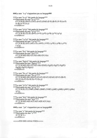 11.21
###Le mot "x-y" n'appartient pas au langage###
•••Le mot "(x-y)" fait partie du langage***
***Derivation du mot "(x-y)"***
E T F B (E) (EAT) (TAT) (FAT) (FAF) (F-F) (B-F) (V-F) (x-F)
(x-B) (x-V) (x-y)
< « F I N » >
***Le mot "(yA
y)" fait partie du langage***
***Derivation du mot "(yAy)"***
E T F B (E) (T) (F) (BA
F) (VA
F) (yA
F) (yA
B) (yA
V) (yA
y)
< « F I N > »
***Le mot "(-yA
y)" fait partie du langage***
***Derivation du mot "(-yAy)"***
E T F B (E) (AT) (AF) (-F) (-BA
F) (-VA
F) (-yA
F) (-yA
B) (-yA
V)
(-yA
y)
< « F I N » >
***Le mot "f(x)M
fait partie du langage***
***Derivation du mot "f(x)"***
E T F B D(E) f(E) f(T) f(F) f(B) f(V) f(x)
« < F I N > »
***Le mot "f(g(x))" fait partie du langage***
***Derivation du mot "f(g(x))"***
E T F B D(E) f(E) f(T) f(F) f(B) f(D(E)) f(g(E)) f(g(T)) f(g(F))
f(g(B))f(g(V))f(g(x))
< « F I N > »
***Le mot "f(x-y)" fait partie du langage***
•••Derivation du mot "f(x-y)"***
E T F B D(E) f(E) f(EAT) f(TAT) f(FAT) f(FAF) f(F-F) f(B-F)
f(V-F) f(x-F) f(x-B) f(x-V) f(x-y)
< « F I N > »
***Le mot "(y*x)" fait partie du langage***
•••Derivation du mot "(y*x)"***
E T F B (E) (T) (TMF) (FMF) (BMF) (VMF) (yMF) (yMB) (yMV) (yMx)
(y*x)
< « F I N > »
•••Le mot "h(z)" fait partie du langage*^
•••Derivation du mot "h(z)"***
E T F B D(E) h(E) h(T) h(F) h(B) h(V) h(z)
< « F I N > »
###Le mot "y/x" n'appartient pas au langage###
•••Le mot "z" fait partie du langage%++
•••Derivation du mot "z"+++
E T F B V z
< « F I N > »
< « « F I N DES ANALYSES>»»
 