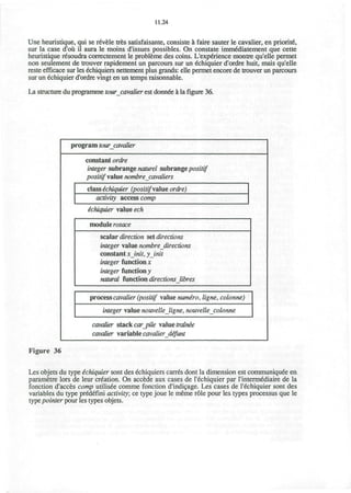 11.24
Une heunstique, qui se revele tres satisfaisante, consiste a faire sauter le cavalier, en priorite,
sur la case d'oii il aura le moins d'issues possibles. On constate imm^diatement que cette
heuristique r6soudra correctement le probleme des coins. L'expenence montre qu'elle permet
non seulement de trouver rapidement un parcours sur un echiquier d'ordre huit, mais qu'elle
reste efncace sur les echiquiers nettement plus grands: elle permet encore de trouver un parcours
sur un echiquier d'ordre vingt en un temps raisonnable.
La structure du programme tour cavalier est donnee a la figure 36.
program tour cavalier
constant ordre
integer subrange naturel subrangepositif
positif value nombre cavaliers
class echiquier (positifsdue ordre)
activity access comp
ichiquier value ech
module rosace
scalar direction set directions
integer value nombre directions
constant xinit, yinit
integer function x
integer function v
natural function directionsJibres
process cavalier (positif value numiro, ligne, colonne)
integer value nouvellejigne, nouvelle colonne
cavalier stack car_pile value trainie
cavalier variable cavalier defunt
Figure 36
Les objets du type echiquier sont des echiquiers canes dont la dimension est communiquee en
parametre lors de leur creation. On accede aux cases de l'echiquier par l'intermediaire de la
fonction d'acces comp utilisee comme fonction d'indicage. Les cases de l'echiquier sont des
variables du type predefini activity; ce type joue le meme role pour les types processus que le
type pointer pour les types objets.
 